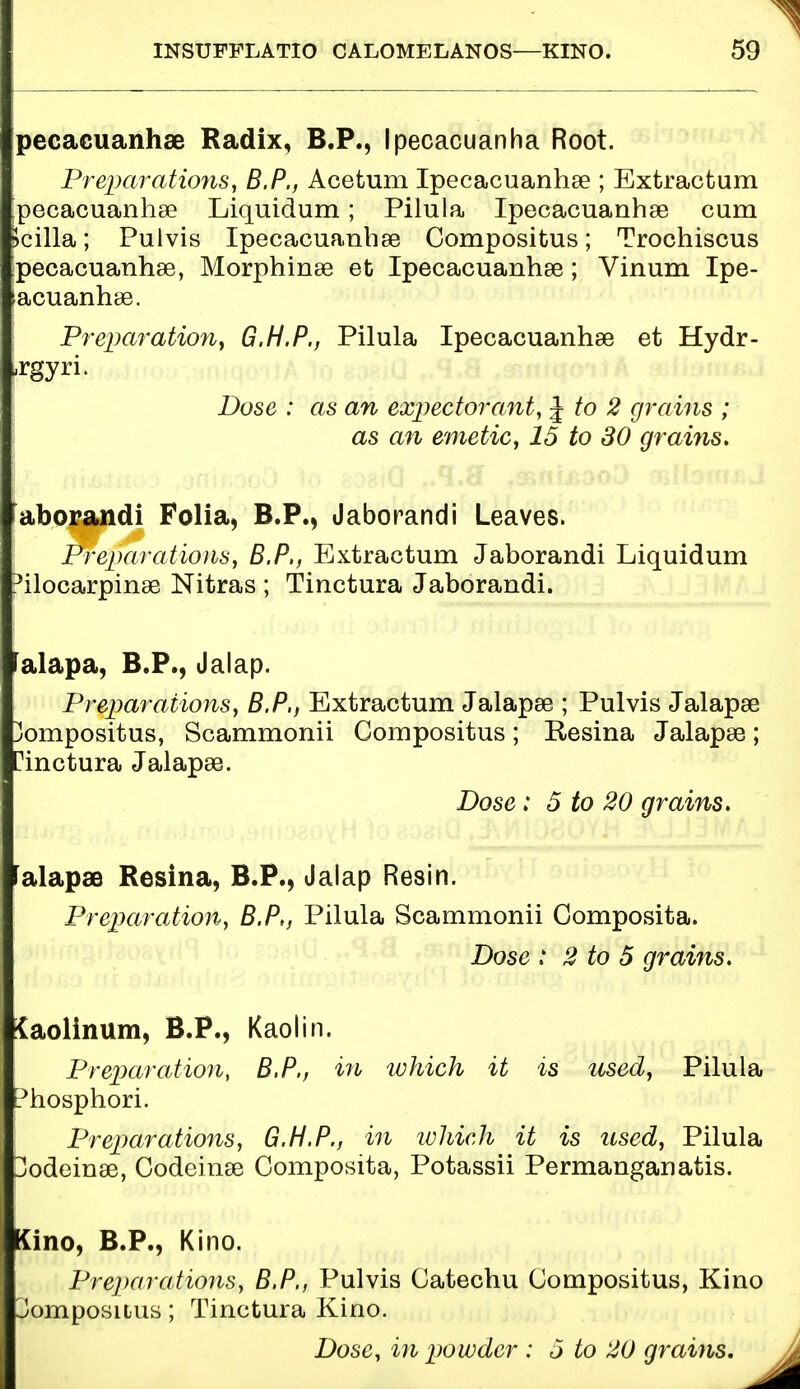 pecacuanhse Radix, B.P., Ipecacuanha Root. Preparations, B.P., Acetum Ipecacuanhse ; Extractum pecacuanhse Liquidum; Pilula Ipecacuanhse cum >cilla; Pulvis Ipecacuanhse Compositus; Trochiscus pecacuanhse, Morphinse et Ipecacuanhse; Vinum Ipe- >acuanhse. Preparation, G.H.P., Pilula Ipecacuanhse et Hydr- ,rgyri. Dose : as an expectorant, J to 2 grains ; as an emetic, 15 to SO grains. aborandi Folia, B.P., Jaborandi Leaves. Preparations, B.P,, Extractum Jaborandi Liquidum 3ilocarpinse Nitras ; Tinctura Jaborandi. falapa, B.P., Jalap. Preparations, B.P,, Extractum Jalapse ; Pulvis Jalapse 3ompositus, Scammonii Compositus; Resina Jalapse; Tinctura Jalapse. Dose: 5 to 20 grains. falapae Resina, B.P., Jalap Resin. Preparation, B.P,, Pilula Scammonii Gomposita. Dose : 2 to 5 grains. Jaolinum, B.P., Kaolin. Preparation, B.P., in which it is used, Pilula Phosphori. Preparations, G.H.P., in which it is used, Pilula Dodeinse, Codeinse Oomposita, Potassii Permanganatis. Kino, B.P., Kino. Preparations, B.P., Pulvis Catechu Compositus, Kino 3omposuus; Tinctura Kino. Dose, in powder : 5 to 20 grains.