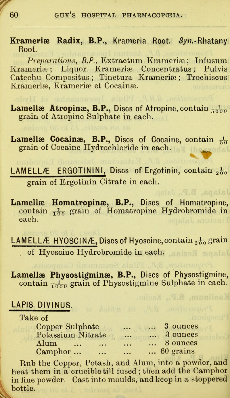 Kramerise Radix, B.P., Krameria Root. S/tf.-Rhatany Root. Preparations, B.P., Extractum Kramerise; Iufusum Krameriae; Liquor Krameriae Concentratus; Pulvis Catechu Compositus; Tinctura Kramerise; Trochiscus Krameriae, Krameriae et Cocainae. Lamellae Atropinse, B.P., Discs of Atropine, contain ^Vo grain of Atropine Sulphate in each. Lamellae Cocainae, B.P., Discs of Cocaine, contain ^ grain of Cocaine Hydrochloride in each. LAMELL/E ERG0T1N1NI, Discs of Ergotinin, contain grain of Ergotinin Citrate in each. Lamellae Homatropinae, B.P., Discs of Homatropine, contain t1q grain of Homatropine Hydrobromide in each. LAMELLVE HYOSCIN/E, Discs of Hyoscine,contain ^grain of Hyoscine Hydrobromide in each. Lamellae Physostigminae, B.P., Discs of Physostigmine, contain foVo gram of Physostigmine Sulphate in each. LAPIS DIV1NUS. Take of Copper Sulphate 3 ounces Potassium Nitrate 3 ounces Alum 3 ounces Camphor 60 grains. Rub the Copper, Potash, and Alum, into a powder, and heat them in a crucible till fused ; then add the Camphor in fine powder. Cast into moulds, and keep in a stoppered bottle.