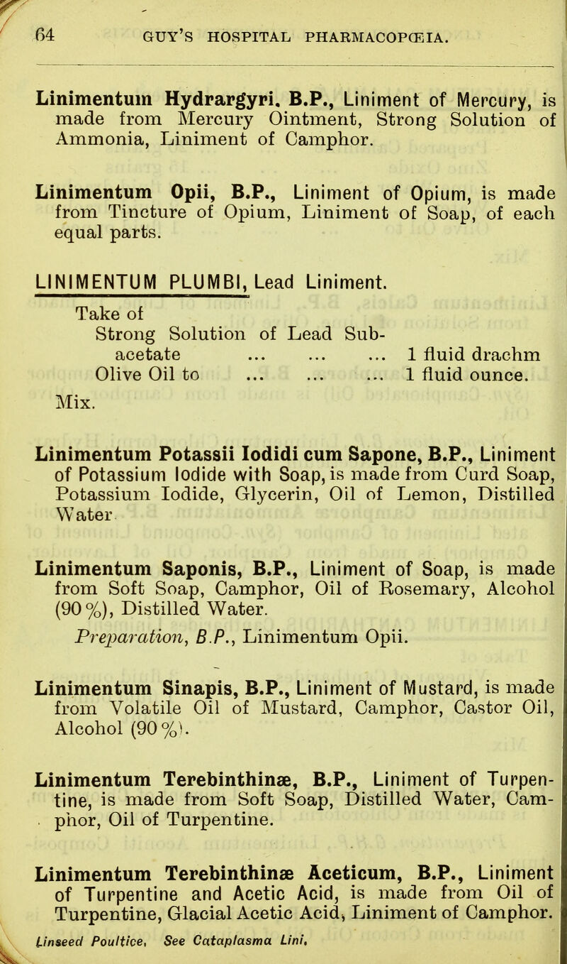 Linimentum Hydrargyri, B.P., Liniment of Mercury, is made from Mercury Ointment, Strong Solution of Ammonia, Liniment of Camphor. Linimentum Opii, B.P., Liniment of Opium, is made from Tincture of Opium, Liniment of Soap, of each equal parts. LINIMENTUM PLUMB1, Lead Liniment. Take of Strong Solution of Lead Sub- acetate ... ... ... 1 fluid drachm Olive Oil to ... 1 fluid ounce. Mix. Linimentum Potassii Iodidi cum Sapone, B.P., Liniment of Potassium Iodide with Soap, is made from Curd Soap, Potassium Iodide, Glycerin, Oil of Lemon, Distilled Water Linimentum Saponis, B.P., Liniment of Soap, is made from Soft Soap, Camphor, Oil of Rosemary, Alcohol (90%), Distilled Water. Preparation, BP., Linimentum Opii. Linimentum Sinapis, B.P., Liniment of Mustard, is made from Volatile Oil of Mustard, Camphor, Castor Oil, Alcohol (90%). Linimentum Terebinthinae, B.P., Liniment of Turpen- tine, is made from Soft Soap, Distilled Water, Cam- phor, Oil of Turpentine. Linimentum Terebinthinae Aceticum, B.P., Liniment of Turpentine and Acetic Acid, is made from Oil of Turpentine, Glacial Acetic Acid* Liniment of Camphor. Unseed Poultice, See Cataplasma Lini,