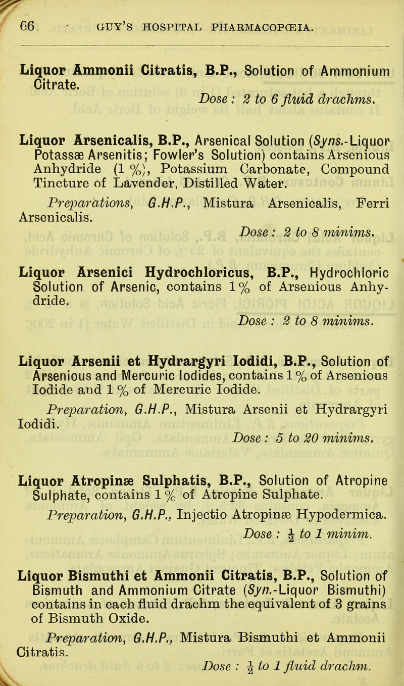 Liquor Ammonii Citratis, B.P., Solution of Ammonium Citrate. Dose : 2 to 6 fluid drachms. Liquor Arsenicalis, B.P., Arsenical Solution (Syns.-Liquor Potassae Arsenitis; Fowler's Solution) contains Arsenious Anhydride (1 %), Potassium Carbonate, Compound Tincture of Lavender, Distilled Water. Preparations, G.H.P., Mistura Arsenicalis, Ferri Arsenicalis. Dose : 2 to 8 minims. Liquor Arsenici Hydrochloricus, B.P., Hydrochloric Solution of Arsenic, contains 1% of Arsenious Anhy- dride. Dose : 2 to 8 minims. Liquor Arsenii et Hydrargyri Iodidi, B.P., Solution of Arsenious and Mercuric Iodides, contains 1 % of Arsenious Iodide and 1 % of Mercuric Iodide. Preparation, G.H.P., Mistura Arsenii et Hydrargyri Iodidi. Dose: 5 to 20 minims. Liquor Atropinae Sulphatis, B.P., Solution of Atropine Sulphate, contains 1 % of Atropine Sulphate. Preparation, G.H.P., Injectio Atropinse Hypodermica. Dose : \to 1 minim. Liquor Bismuthi et Ammonii Citratis, B.P., Solution of Bismuth and Ammonium Citrate (Syn.-Liquor Bismuthi) contains in each fluid drachm the equivalent of 3 grains of Bismuth Oxide. Preparation, G.H.P., Mistura Bismuthi et Ammonii Citratis. Dose : \ to 1 fluid drachm.