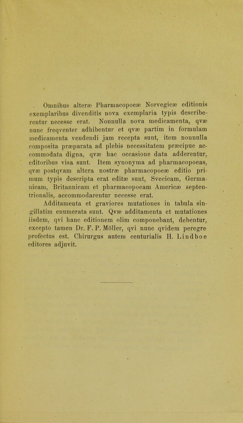. Omnibus alter» Pbarmacopoese Norvegica? editionis cxemplaribus divenditis nova exemplaria typis describe- rentur necesse erat. Nonuulla nova medicamenta, qva? nunc lreqventer adbibentur et qvae partim in formulam lnedicamenta vendendi jam recepta sunt, item nonnulla composita praeparata ad plebis necessitatem praecipue ac- commodata digna, qvse hac occasione data adderentur, editoribns visa sunt. Item synonytna ad pbarmacopoeas, qva3 postqvam altera nostrse pharmacopoeaB editio pri- mum typis descripta erat editse sunt, Svecicam, Germa- nicam, Britannicam et pharmacopoeam Americse septen- trionalis, accommodarentur necesse erat. Additamenta et graviores mutationes in tabula sin- gillatim enumerata sunt. Qvae additamenta et mutationes iisdem, qvi hanc editionem olim componebant, debentur, excepto tamen Dr. F. P. Moller, qvi nunc qvidem peregre profectus est. Chirurgus autem centurialis H. Lindboe editores adjuvit.