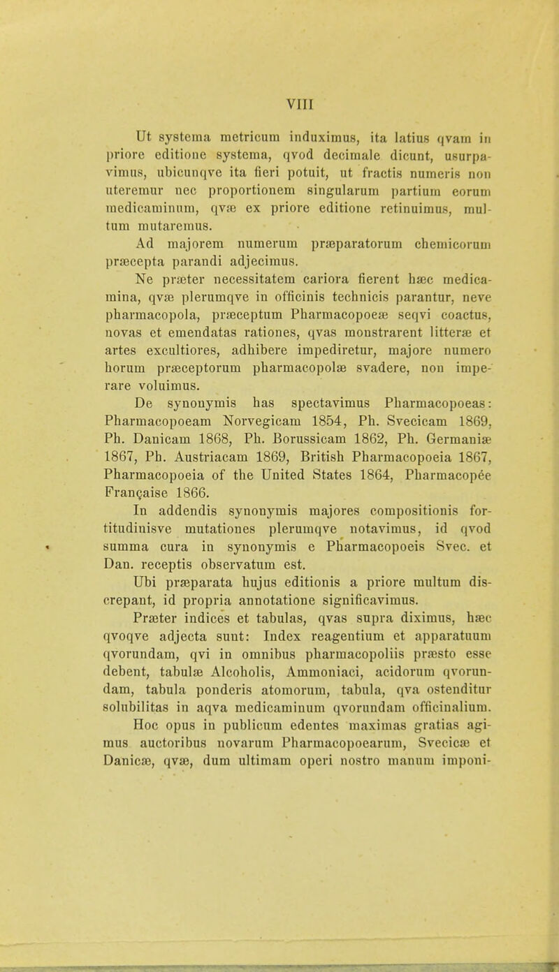 Ut systcma metricum induximus, ita latius qvara iu priorc editione systcma, qvod decimale dicunt, usurpa vimus, ubicunqve ita fieri potuit, ut fractis numeris non uteremur ncc proportionem singularum partium eorum medicaminum, qva> ex priore editione retinuimus, mul- tum mutarcmus. Ad majorem numerum prseparatorum chemicorum praecepta parandi adjecimus. Ne praeter necessitatem cariora fierent bsec rnedica- mina, qva? plerumqve in officinis technicis parantur, neve pharraacopola, pra3ceptum Pharmacopoese seqvi coactus, novas et emendatas rationes, qvas moustrarent litterse et artes exeultiores, adhibere impediretur, majore numero horum pra^ceptorum pharniacopolse svadere, non impe- rare voluimus. De synouymis has spectavimus Pharmacopoeas: Pharmacopoeam Norvegicam 1854, Ph. Svecicam 1869, Ph. Danicam 1868, Ph. Borussicam 1862, Ph. Germanise 1867, Ph. Austriacam 1869, British Pharmacopoeia 1867, Pharmacopoeia of the United States 1864, Pharmacopee Francaise 1866. In addendis synonymis majores compositionis for- titudinisve mutationes plerumqve notavimus, id qvod summa cura in synonymis e Pharmacopoeis Svec. et Dan. receptis observatum est. Ubi prajparata hujus editionis a priore multum dis- crepant, id propria annotatione significavimus. Prajter indices et tabulas, qvas supra diximus, hajc qvoqve adjecta suut: Index reagentium et apparatuum qvorundam, qvi in omnibus pharmacopoliis pra>sto essc debent, tabulse Alcoholis, Ammoniaci, acidorum qvorun- dam, tabula ponderis atomorum, tabula, qva ostenditur solubilitas in aqva medicaminum qvorundam officinalium. Hoc opus in publicum edentes maximas gratias agi- mus auctoribus novarum Pharmacopoearum, Svecica; et Danica), qvae, dum ultimam operi nostro manum imponi-