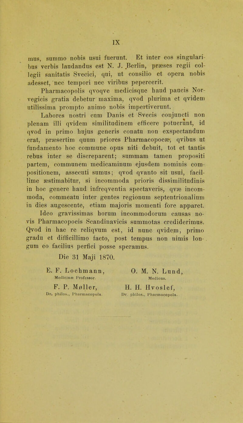 mus, summo nobis usui fuerunt, Et inter eos singulari- bu8 verbis laudandus est N. J. Berlin, prseses regii col- legii sanitatis Svecici, qui, ut consilio et opera nobis adesset, nee tempori nec viribus pepercerit. Pharmacopolis qvoqve medicisque haud paucis Nor- vegicis gratia debetur maxima, qvod plurima et qvidem utilissima prompto animo nobis impertiverunt, Labores nostri cum Danis et Svecis conjuncti non plenam illi qvidem similitudinem efficere potuerunt, id qvod in primo hujus generis conatu non exspectandum erat, praisertim quum priores Pharmacopoeai, qvibus ut fundamento hoc commune opus niti debuit, tot et tantis rebus inter se discreparent; summam tamen propositi partem, communem medicaminum ejusdem nominis com- positionem, assecuti sumus; qvod qvanto sit usui, facil- lime aestimabitur, si incommoda prioris dissimilitudinis in hoc genere haud infreqventia spectaveris, qvaB incom- raoda, commeatu inter gentes regionum septentrionalium in dies augescente, etiam majoris momenti fore apparet. Ideo gravissimas horum incommodorum causas no- vis Pharmacopoeis Scandinavicis summotas crediderimus. Qvod in hac re reliqvum est, id nunc qvidem, primo gradu et difficillimo facto, post tempus non nimis lon- gum eo facilius perfici posse speramus. Die 31 Maji 1870. E. F. Lochmann, 0. M. N. Lund, Medicinje Profestor. Medicus. F. P. M^ller, H. H. Hvoslef, Dr. philos., Pharmacopola. Dr. philos., PharmacopoU.