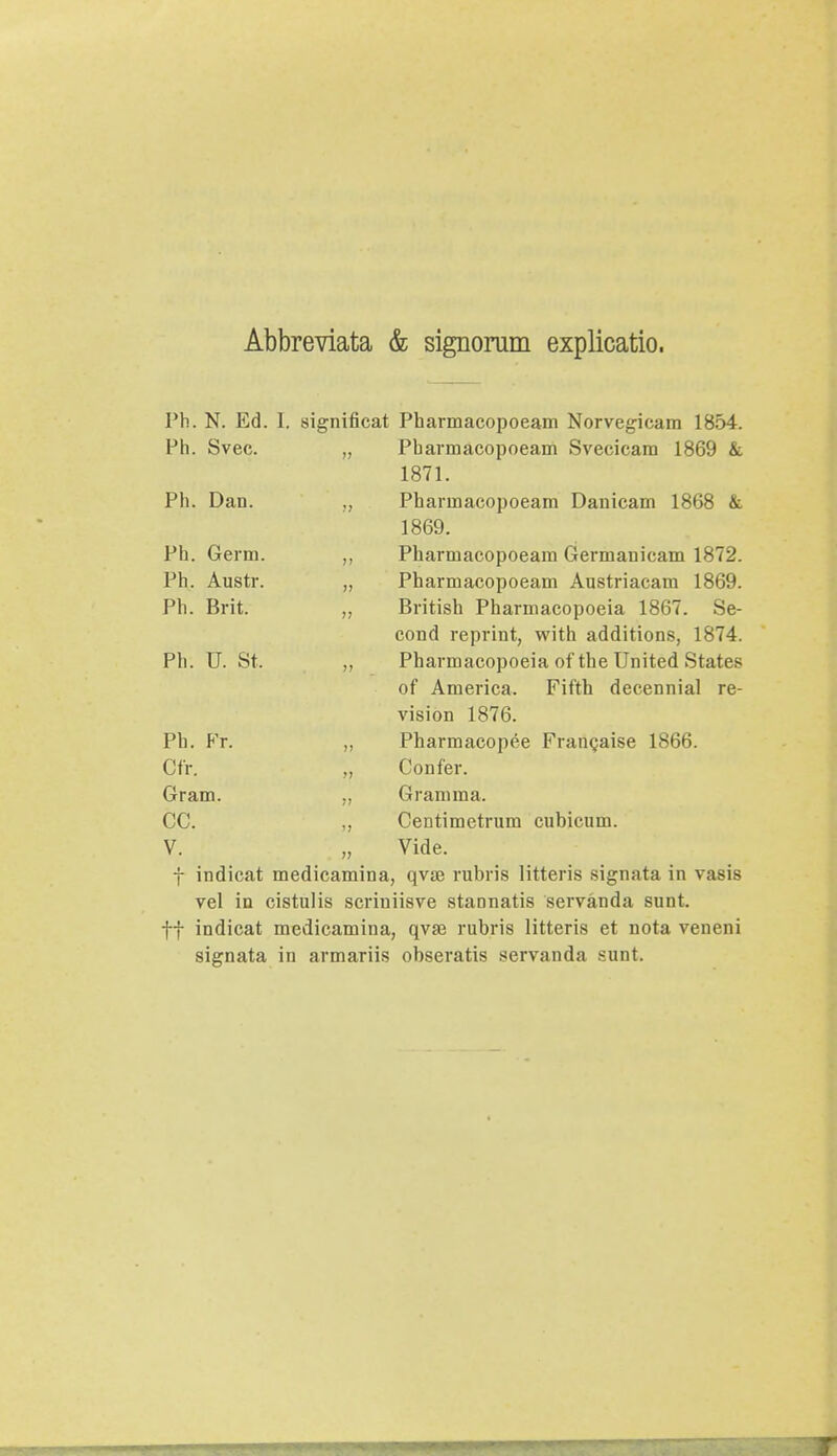 Abbreviata & signoram explicatio. Ph. N. Ed. I. significat Pharmacopoeam Norvegicam 1854. Ph. Svec. „ Pharmacopoeam Svecicara 1869 & 1871. Ph. Dan. „ Pharmacopoeam Danicam 1868 & 1869. Ph. Gerra. „ Pharmacopoeara Germanicam 1872. Ph. Austr. „ Pharmacopoeam Austriacam 1869. Ph. Brit. „ British Pharmacopoeia 1867. Se- cond reprint, with additions, 1874. Ph. U. St. „ Pharmacopoeia of the United States of America. Fifth decennial re- vision 1876. Ph. Fr. ,, Pharmacopee Francaise 1866. Cfr. „ Confer. Gram. „ Gramma. CC. ,, Centimetrum cubicum. V. „ Vide. f indicat medicamina, qvse rubris litteris signata in vasis vel in cistulis scriniisve stannatis servanda sunt. ff indicat medicamina, qvse rubris litteris et nota veneni signata in armariis obseratis servanda sunt.