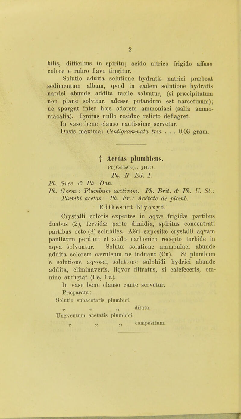 bilis, difficilius in spiritu; acido nitrico frigido affuso colore e rubro flavo tingitur. Solutio addita solutione hydratis natrici pra?beat sedimentum album, qvod in eadem solutione hydratis natrici abunde addita facile solvatur, (si prajcipitatuni non plane solvitur, adesse putandum est narcotinum); ne spargat inter haec odorem ammoniaci (salia ammo- niacalia). Ignitus nullo residuo relicto deflagret. In vase bene clauso cautissime servetur. Dosis maxima: Gentigrammata tria . . . 0,03 gram. f Acetas plumMcus. Pb(C2HsOs)2. 3H2O. Ph. N. Ed. I. Ph. Svec. & Ph. Dan. Ph. Germ.: Plumbum aceticum. Ph. Brit. & Ph. U. St.: Plumbi acetas. Ph. Fr.: Acetate de plomb. Edikesurt Blyoxyd. Crystalli coloris expertes in aqvae frigidse partibus duabus (2), fervidse parte dimidia, spiritus concentrati partibus octo (8) solubiles. Aeri exposita? crystalli aqvam paullatim perdunt et acido carbonico recepto turbide in aqva solvuntur. Solutse solutione ammoniaci abunde addita colorem cseruleum ne induant (Cu). Si plurabum e solutione aqvosa, solutione sulphidi hydrici abuude addita, eliminaveris, liqvor filtratus, si calefeceris, om- nino aufugiat (Fe, Ca). In vase bene clauso caute servetur. Prfeparata: Solutio subacetatis plumbici. „ „ „ diluta. Ungventum acetatis plumbici. „ „ „ compositum.