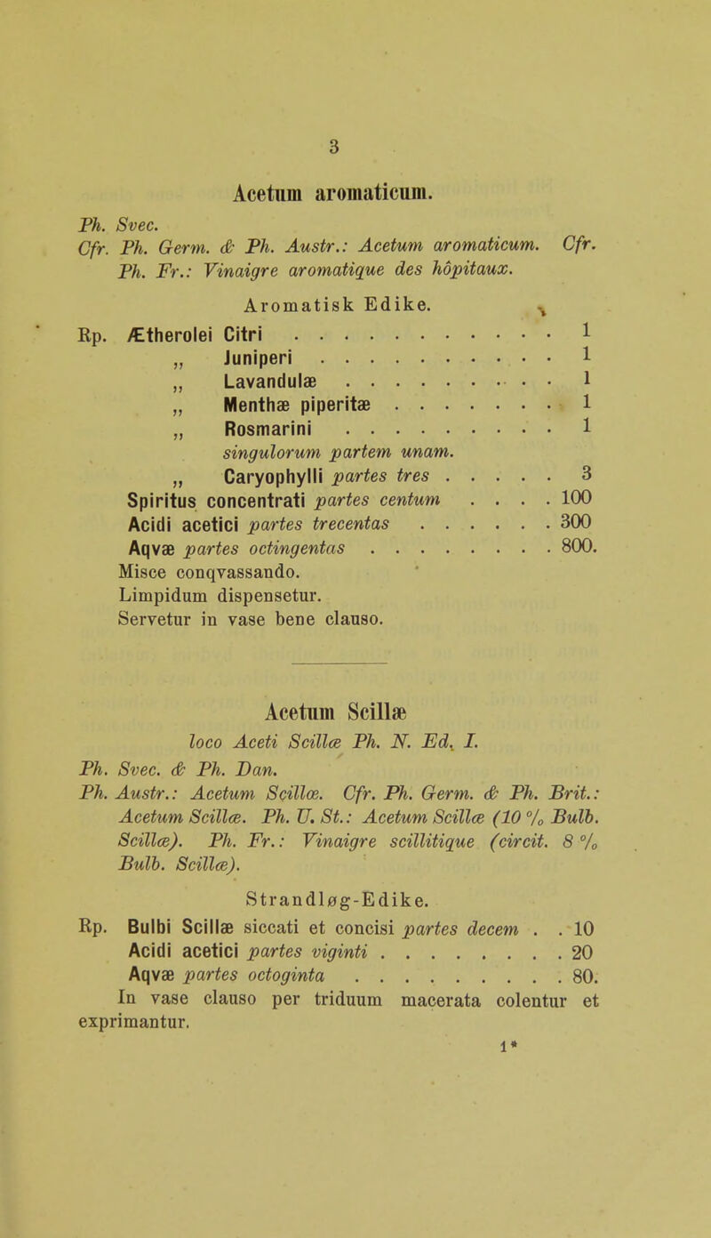 Acetum aromaticum. Ph. Svec. Gfr. Ph. Germ. & Ph. Austr.: Acetum aromaticum. Cfr. Ph. Fr.: Vinaigre aromatique des hopitaux. Aromatisk Edike. % Kp. ^therolei Citri „ Juniperi „ Lavandulae „ Menthse piperitae „ Rosmarini singulorum partem unam. „ Caryophylli partes tres 3 Spiritus concentrati partes centum .... 100 Acidi acetici partes trecentas 300 Aqvae partes octingentas 800 Misce conqvassando. Limpidum dispensetur. Servetur in vase bene clauso. Acetum Scillse loco Aceti Scillce Ph. N Ed. I. Ph. Svec. & Ph. Dan. Ph. Austr.: Acetum Scillce. Cfr. Ph. Germ. & Ph. Brit.: Acetum Scillce. Ph. U. St.: Acetum Scillee (10 % Bulb. Scillce). Ph. Fr.: Vinaigre scillitique (circit. 8 % Bulb. Scillce). Strandlog-Edike. Rp. Bulbi Scillae siccati et concisi partes decem . . 10 Acidi acetici partes viginti 20 Aqvae partes octoginta 80. In vase clauso per triduum macerata colentur et exprimantur. l*