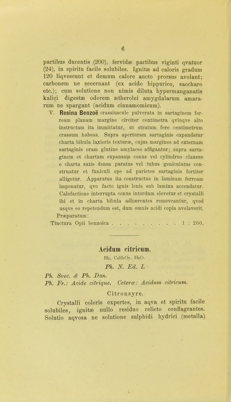 partibus ducentis (200), fervidae partibus viginti qvatuor (24), in spiritu facile solubiles. Ignitaj ad caloris gradum 120 liqvescunt et demum calore aucto prorsus avolant; carbonem ne secernant (ex acido bippurico, saccbaro etc); cum solutione non nimis diluta bypermanganatis kalici digestse odorem setherolei amygdalarum amara- rum ne spargant (acidum cinnamomicum). V. Resina Benzoe crassiuscule pulverata in sartaginem fer- ream planam margine circiter centimetra qvinqve alto instructam ita immittatur, ut stratum fere centimetrum crassum habeas. Supra apertnram sartaginis expandatur charta bibula laxioris texturae, cujus margines ad externam sartaginis oram glutine amylaceo affigantur: supra sarta- ginem et chartam expansam conus vel cylindrus clausus e charta satis densa paratus vel tubus genicuiatus con- struatur et funiculi ope ad parietes sartaginis fortiter alligetur. Apparatus ita constructus in laminam ferream imponatur, qvo facto ignis lenis sub lamina accendatur. Calefactione interrupta conus interdum elevetur et crystalli ibi et in charta bibula adhserentes removeantur, qvod usqve eo repetendum est, dum omnis acidi copia avolaverit. Prseparatum: Tinctura Opii benzoica 1 : 200. Aeidnm citricum. Hs. CeHsO. HsO. Ph. N. Ed. I. Ph. Svec. & Ph. Dan. Ph. Fr.: Acide citrique. Ceterte: Acidum citricum. Citronsyre. Crystalli coloris expertes, in aqva et spiritu facile solubiles, ignitaj nullo residuo relicto conflagrantes. Solutio aqvosa ne solutione sulpbidi hydrici (metalla)