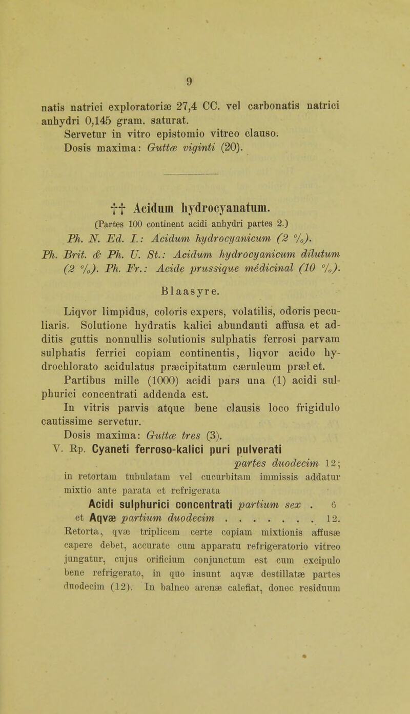natis natrici exploratoriae 27,4 CC. vel carbonatis natrici anhydri 0,145 gram. saturat. Servetur in vitro epistomio vitreo clauso. Dosis maxima: Guttce viginti (20). ff Acidum hydrocyanatum. (Partes 100 continent acidi anhydri partes 2.) Ph. N. Ed. I.: Acidum hydrocyanicum (2 %). Ph. Brit. & Ph. U. St.: Acidum hydrocyanicum dilutum (2 °/0). Ph. Fr.: Acide prussique medicinal (10 0/o). Blaasyr e. Liqvor limpidus, coloris expers, volatilis, odoris pecu- liaris. Solutione hydratis kalici abundanti affusa et ad- ditis guttis nonnullis solutionis sulphatis ferrosi parvam sulphatis ferrici copiam continentis, liqvor acido hy- drochlorato acidulatus prsecipitatum cseruleum prselet. Partibus mille (1000) acidi pars una (1) acidi sul- phurici concentrati addenda est. In vitris parvis atque bene clausis loco frigidulo cautissime servetur. Dosis maxima: Guttce tres (3). V. Rp. Cyaneti ferroso-kalici puri pulverati partes duodecim 12; in retortam tnbulatam vel cucurbitam immissis addatur mixtio ante parata et refrigerata Acidi sulphurici concentrati partiwm sex . 6 et Aqvae partium duodecim 12. Retorta, qvse triplicem certe copiam mixtionis affusae capere debet, accurate cum apparatu refrigeratorio vitreo jungatur, cujus orificium conjunctum est cum excipulo bene refrigerato, in quo insunt aqvse destillata? partes dnodecim (12). In balneo arenae calefiat, donec residuum
