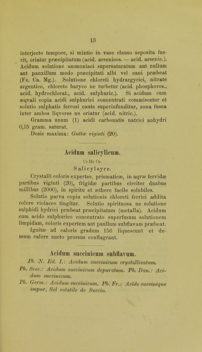 interjecto tempore, si mixtio in vase clauso seposita fue- rit, oriatur praecipitatum (acid. arsenicos.— acid. arsenic). Acidum solutione ammoniaci supersaturatum aut nullum aut pauxillum modo praecipitati albi vel cani praebeat (Fe. Ca. Mg.). Solutione chloreti hydrargyrici, nitrate argentico, chloreto baryco ne turbetur (acid. phosphoros., acid. hydrochlorat., acid. sulphuric). Si acidum cum aeqvali copia acidi sulphurici concentrati commiscetur et solutio sulpbatis ferrosi caute superinfunditur, zona fusca inter ambos liqvores ne oriatur (acid. nitric). Gramma unum (1) acidi carbonatis natrici anhydri 0,15 gram. saturat. Dosis maxima: Guttce viginti (20). Acidum salicylicum. C7 H6 Oa. S alicyl syre. Crystalli coloris expertes, prismaticae, in aqvse fervidae partibus viginti (20), frigidae partibus circiter duabus millibus (2000), in spiritu et sethere facile solubiles. Solutio parva copia solutionis chloreti ferrici addita colore violaceo tingitur. Solutio spirituosa ne solutione sulphidi hydrici prsebeat praecipitatum (metalla). Acidum cum acido sulphurico concentrato superfusum solutionem limpidam, coloris expertem aut paullum subflavam prsebeat. Ignitse ad caloris gradum 156 liquescunt et de- mum calore aucto prorsus conflagrant. Acidum succinicum subflavum. Ph. N. Ed. I.: Acidum succinicum crystdllisatum. Ph. Svec: Acidum succinicum depuratum. Ph.Dan.: Aci- dum succinicum. Ph. Germ.: Acidum succinicum. Ph.Fr. : Acide succmique impur, Sel volatile de Succin.