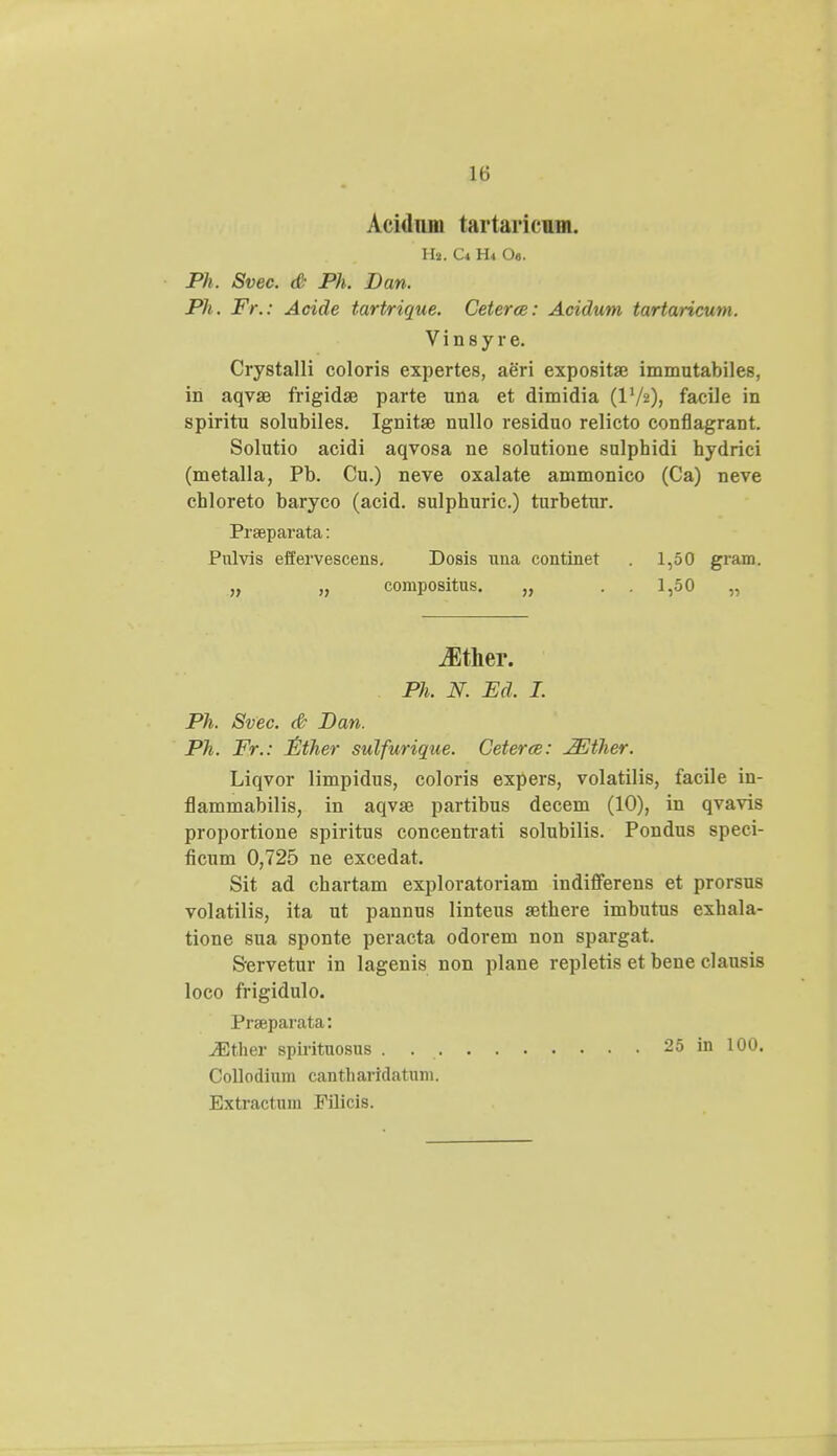 Aeidum tartaricum. Hj. C* H* Ot. Ph. Svec. & Ph. Dan. Pli. F>\: Acide tartrique. Ceterce: Acidum tartaricum. Vinsy re. Crystalli coloris expertes, aeri expositae immutabiles, in aqvae frigida3 parte una et dimidia (IV2), facile in spiritu solubiles. Ignitae nullo residuo relicto conflagrant. Solutio acidi aqvosa ne solutione sulphidi hydrici (metalla, Pb. Cu.) neve oxalate ammonico (Ca) neve chloreto baryco (acid. sulphuric.) turbetur. Prseparata: Pulvis effervescens. Dosis una continet . 1,50 gram. „ „ compositus. „ 1,50 „ iEther. Ph. N. Ed. I. Ph. Svec. & Dan. Ph. Fr.: Ether sulfurique. Ceterce: JEther. Liqvor limpidus, coloris expers, volatilis, facile in- flammabilis, in aqvse partibus decem (10), in qvavis proportione spiritus concentrati solubilis. Pondus speci- ficum 0,725 ne excedat. Sit ad chartam exploratoriam indifferens et prorsus volatilis, ita ut pannus linteus a^there imbutus exhala- tione sua sponte peracta odorem non spargat. Servetur in lagenis non plane repletis et bene clausis loco frigidulo. Praparata: JEther spirituosus . 25 in 100. Collodium cantharidatum. Extractuin Pilicis.