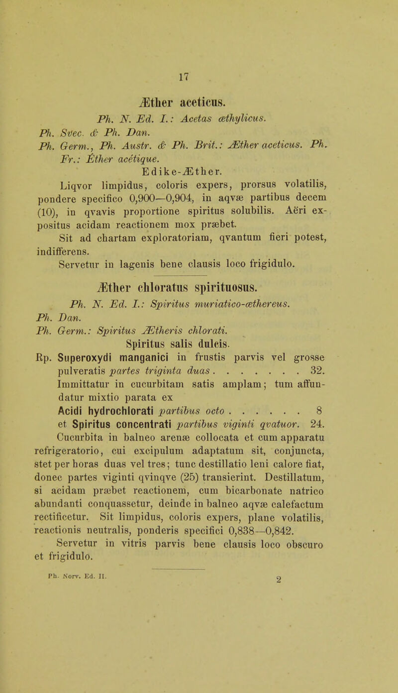 iEtlier aceticus. Ph. N. Ed. I.: Acetas cethylicus. Ph. Svec. & Ph. Dan. Ph. Germ., Ph. Austr. & Ph. Brit,: JEther aceticus. Ph. Fr.: Ether acetique. Edike-vEther. Liqvor limpidus, coloris expers, prorsus volatilis, pondere specifico 0,900—0,904, in aqvse partibus decem (10), in qvavis proportione spiritus solubilis. Aeri ex- positus acidam reactionem mox prsebet. Sit ad chartam exploratoriam, qvantum fieri potest, indifferens. Servetur in lagenis bene clausis loco frigidulo. iEther chloratus spirituosus. Ph. N. Ed. I.: Spiritus muriatico-cethereus. Ph, Dan. Ph. Germ.: Spiritus jEtheris chlorati. Spiritus salis dulcis. Rp. Superoxydi manganici in frustis parvis vel grosse pulveratis partes triginta duas 32. Immittatur in cucurbitam satis amplam; tum affun- datur mixtio parata ex Acidi hydrochlorati partibus octo 8 et Spiritus concentrati partibus viginti qvatuor. 24. Cucurbita in balneo arenae collocata et cum apparatu refrigeratorio, cui excipulum adaptatum sit, conjuncta, stet per horas duas vel tres; tunc destillatio leni calore fiat, donec partes viginti qvinqve (25) transierint. Destillatum, si acidam praibet reactionem, cum bicarbonate natrico abundanti conquassetur, deinde in balneo aqvse calefactum rectificetur. Sit limpidus, coloris expers, plane volatilis, reactionis neutralis, ponderis specifici 0,838—0,842. Servetur in vitris parvis bene clausis loco obscuro et frigidulo. Ph. Noir. Ed. II. •2