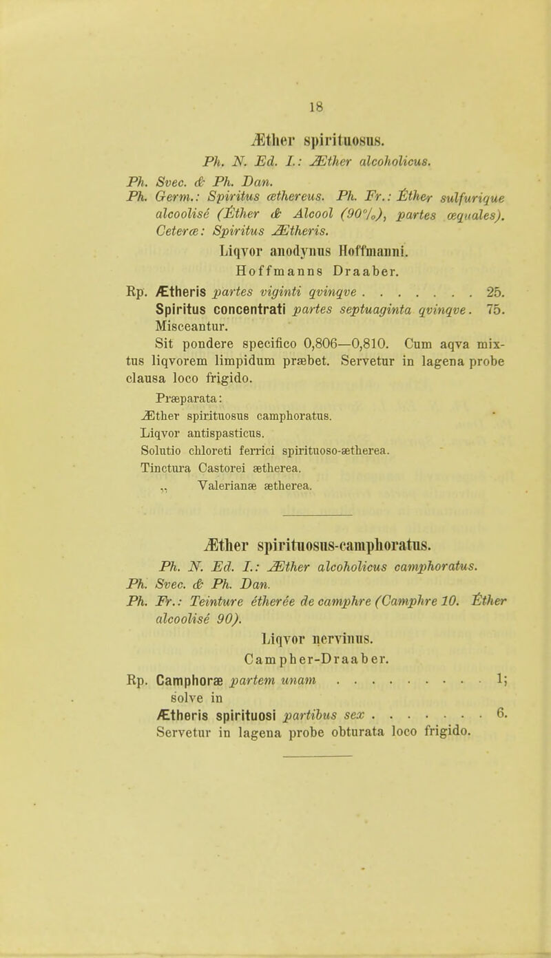 Mt\wv s|Mritiiosii8. Ph. N. Ed. I. : JEther alcoholicus. Ph. Svec. & Ph. Dan. Ph. Germ.: Spiritus cethereus. Ph. Fr.: Ether sulfurique alcoolise (Ether <& Alcool (90%), partes ozqnales). Ceterce: Spiritus JEtheris. Liqvor anodynus Hoffmanni. Hoffmanns Draaber. Rp. /Etheris partes viginti qvinqve 25. Spiritus concentrati partes septuaginta qvinqve. 75. Misceantur. Sit pondere specifico 0,806—0,810. Cum aqva mix- tus liqvorem limpidum prsebet. Servetur in lagena probe clausa loco frigido. Praeparata: JEtber spirituosus camphoratus. Liqvor antispasticus. Solutio chloreti ferrici spirituoso-setherea. Tinctura Castorei aetherea. Valerianae setherea. JSther spirituosns-eamphoratus. Ph. N. Ed, I.: jEther alcoholicus camphoratus. Ph. Svec. & Ph. Dan. Ph. Fr.: Teinture etheree de camphre (Camphre 10. Ether alcoolise 90). Liqvor nervinns. Campher-Draaber. Rp. Camphorae partem unam 1; solve in /Etheris spirituosi partibus sex 6. Servetur in lagena probe obturata loco frigido.