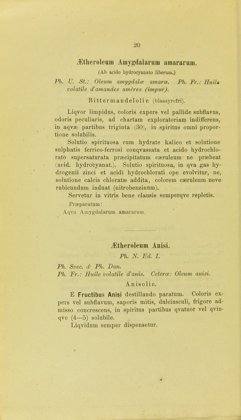 iEtheroleum Amygdalarum amararunL (Ab acido hydrocyanato liberum.) Ph. U. St: Oleum amygdalce amarce. Ph. Fr.: Huih volatile tfamandes ameres (impur). Bitter mandeloli e (blaasyrefri). Liqvor limpidus, coloris expers vel pallide subflavus, odoris peculiaris, ad chartam exploratoriam indifferens, in aqvse partibus triginta (30), in spiritus omni propor- tione solubilis. Solutio spirituosa cum hydrate kalico et solutione sulphatis ferrico-ferrosi conqvassata et acido hydrochlo- rato supersaturata praecipitatum cseruleum ne prsebeat (acid. hydrocyanat.). Solutio spirituosa, in qva gas hy- drogenii zinci et acidi hydrochlorati ope evolvitur, ne, solutione calcis chloratse addita, colorem caeruleum neve rubicundum induat (nitrobenzinum). Servetur in vitris bene clausis semperqve repletis. Praeparatum: Aqva Aniygdalarum amarartim. Jltlieroleum Anisi. Ph. N. Ed. I. Ph. Svec. & Ph. Dan. Ph. Fr.: Huile volatile dyanis. Ceterce: Oleum anisi. Anisolie. E Fructibus Anisi destillando paratum. Coloris ex- pers vel subflavum, saporis mitis, dulciusculi, frigore ad- misso concrescens, in spiritus partibus qvatuor vel qviu- qve (4—5) solubile. Liqvidum semper dispensetur.