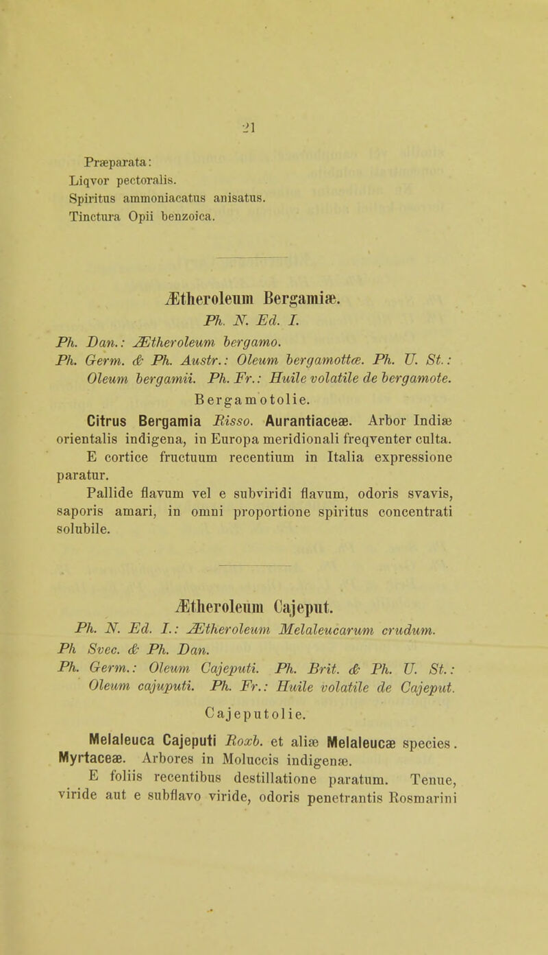 Prneparata: Liqvor pectoralis. Spiritus ammoniacatns anisatus. Tinctura Opii benzoica. iEtheroleum Bergamise. Ph. N Ed. I. Ph. JDan.: JEtheroleum bergamo. Ph. Germ. & Ph. Austr.: Oleum bergamottce. Ph. U. St: Oleum bergamii. Ph.Fr.: Huile volatile de bergamote. Bergam otolie. Citrus Bergamia Risso. Aurantiacese. Arbor Indiae orientalis indigena, in Europa meridionali freqventer culta. E cortice fructuum recentium in Italia expressione paratur. Pallide fiavum vel e subviridi fiavum, odoris svavis, saporis amari, in omni proportione spiritus concentrati solubile. Jltheroleum Cajeput. Ph. N. Ed. I.: JEtheroleum Melaleucarum crudum. Ph Svec. & Ph. Dan. Ph. Germ.: Oleum Cajeputi. Ph. Brit. & Ph. U. St.: Oleum cajuputi. Ph. Fr.: Huile volatile de Cajeput. Cajeputol ie. Melaleuca Cajeputi Roxb. et alise Melaleucae species. Myrtaceae. Arbores in Moluccis indigense. E foliis recentibus destillatione paratum. Tenue, viride aut e subflavo viride, odoris penetrantis Rosmarini