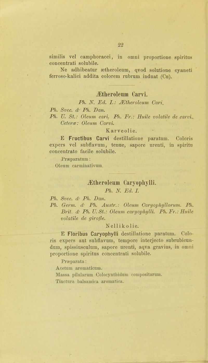 similis vel camphoracei, in omni proportione spiritus concentrati solubile. Ne adhibeatur aetheroleum, qvod solutione cyaneti ferroso-kalici addita colorem rubrum induat (Cu). iEtkeroleuiii Carvi. Ph. N. Ed. I.: JEtheroleum Cari. Ph. Svec. & Ph. Ban. Ph. U. St.: Oleum cari. Ph. Fr.: Huile volatile de carvi.. Ceterce: Oleum Carvi. Karveolie. E Fructibus Carvi destillatione paratum. Coloris expers vel subflavum, tenue, sapore urenti, in spiritu concentrato facile solubile. Praeparatum: Oleum carminativum. iEtheroleuin Caryophylli. Ph. N. Ed. I. Ph. Svec. & Ph. Ban. Ph. Germ. & Ph. Austr.: Oleum Caryophyllorum. Ph. Brit. & Ph. U. St.: Oleum caryophylli. Ph. Fr.: Huile volatile de girofle. N e 11 i k o 1 i e. E Floribus Caryophylli destillatione paratum. Colo- ris expers aut subflavum, tempore interjecto subrubicun- dum, spissiusculum, sapore urenti, aqva gravius, in omni proportione spiritus concentrati solubile. Prseparata: Acetum aromaticuui. Massa pilularum Colocyntliidum compositarum. Tinctura balsamica aromatica.