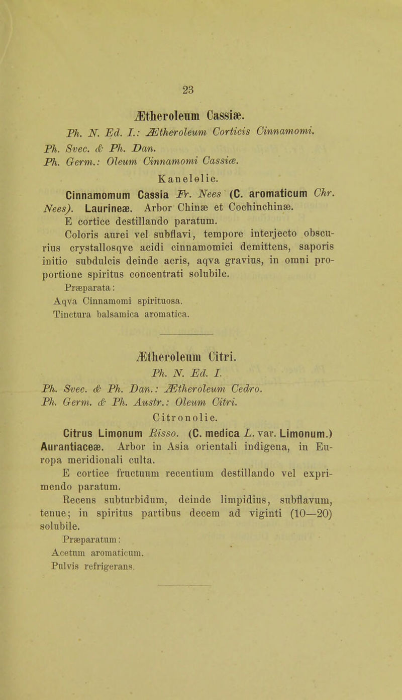 iEtheroleum Cassiae. Ph. N. Ed. L: Mtheroleum Corticis Cinnamomi. Ph. Svec. & Ph. Dan. Ph. Germ.: Oleum Cinnamomi Cassice. Kanelolie. Cinnamomum Cassia Fr. Nees (C. aromaticum Chr. Nees). LaurineaB. Arbor Chinse et Cochinchinae. E cortice destillando paratum. Coloris aurei vel subflavi, tempore interjecto obscu- rius crystallosqve acidi cinnamomici demittens, saporis initio subdulcis deinde acris, aqva gravius, in omni pro- portione spiritus concentrati solubile. Prseparata: Aqva Cinnamomi spirituosa. Tinctura balsamica aromatica. iEtheroleum Citri. Ph. N. Ed. I. Ph. Svec. & Ph. Dan.: JEtheroleum Cedro. Ph. Germ. & Ph. Austr.: Oleum Citri. Citronolie. Citrus Limonum Risso. (C. medica L. var. Limonum.) Aurantiaceae. Arbor in Asia orientali indigena, in Eu- ropa meridionali culta. E cortice fructuum recentium destillando vel expri- mendo paratum. Recens subturbidum, deinde limpidius, subflavum, tenue; in spiritus partibus decem ad viginti (10—20) solubile. Praeparatum: Acetnm aromaticum. Pulvis refrigerans.