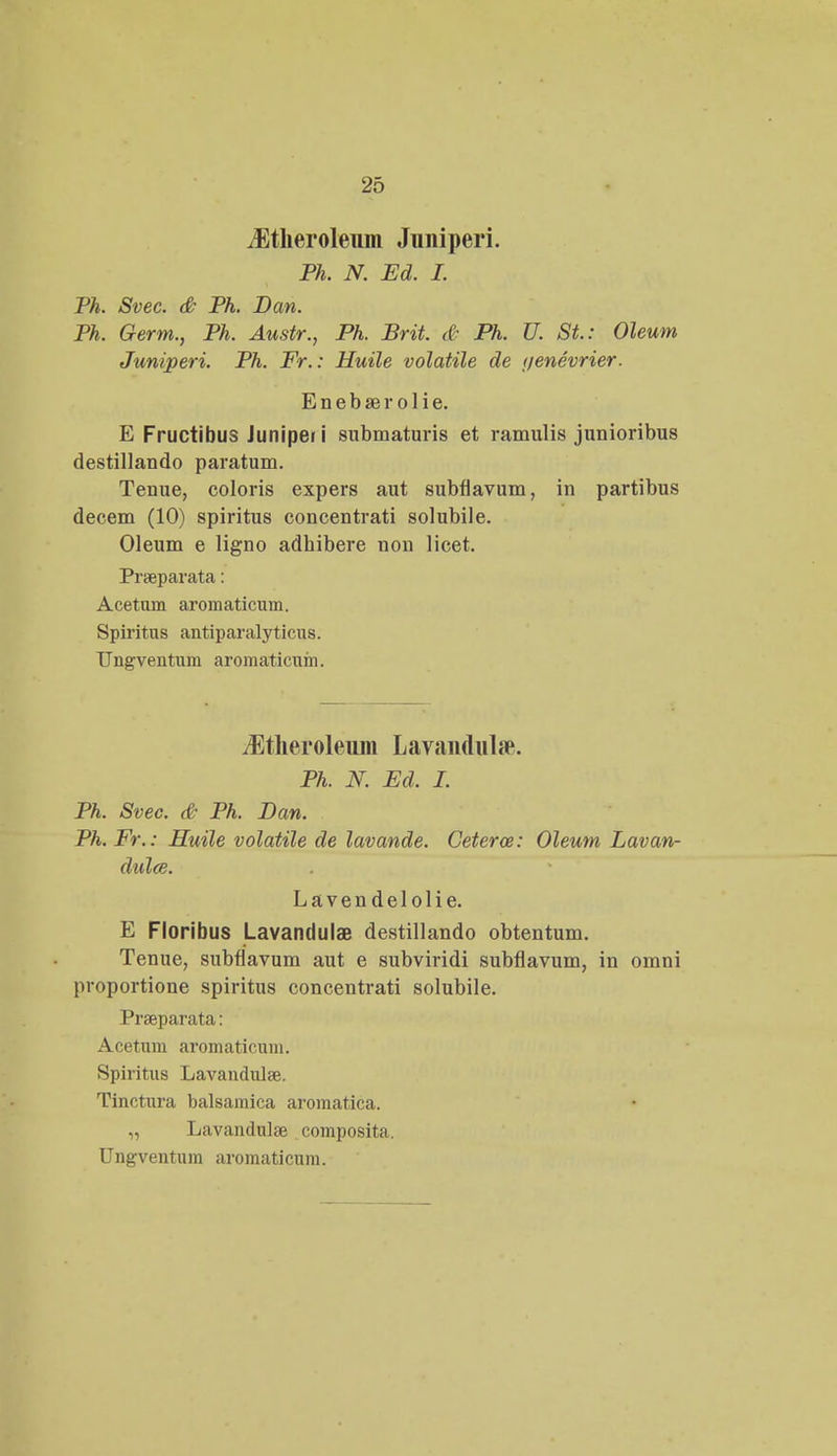 iEtheroleum Juniperi. Ph. N. Ed. I. Ph. Svec. & Ph. Dan. Ph. Germ., Ph. Austr., Ph. Brit. & Ph. U. St.: Oleum Juniperi. Ph. Fr.: Huile volatile de ijenevrier. E n e b se r o 1 i e. E Fructibus Junipei i submaturis et ramulis junioribus destillando paratum. Tenue, coloris expers aut subflavum, in partibus decem (10) spiritus concentrati solubile. Oleum e ligno adhibere non licet. Pneparata: Acetum aromaticuin. Spiritus antiparalyticus. TJngventum aromaticum. iEtheroleuin LavanduUe. Ph. N. Ed, I. Ph. Svec. & Ph. Dan. Ph. Fr.: Ruile volatile de lavande. Ceterce: Oleum Lavan- dulce. Lavendelolie. E Floribus LavandulaB destillando obtentum. Tenue, subflavum aut e subviridi subflavum, in omni proportione spiritus concentrati solubile. Prseparata: Acetum aromaticum. Spiritus Lavandula?. Tinctura balsamica aromatica. „ Lavandulse composita. Ungventum aromaticuni.