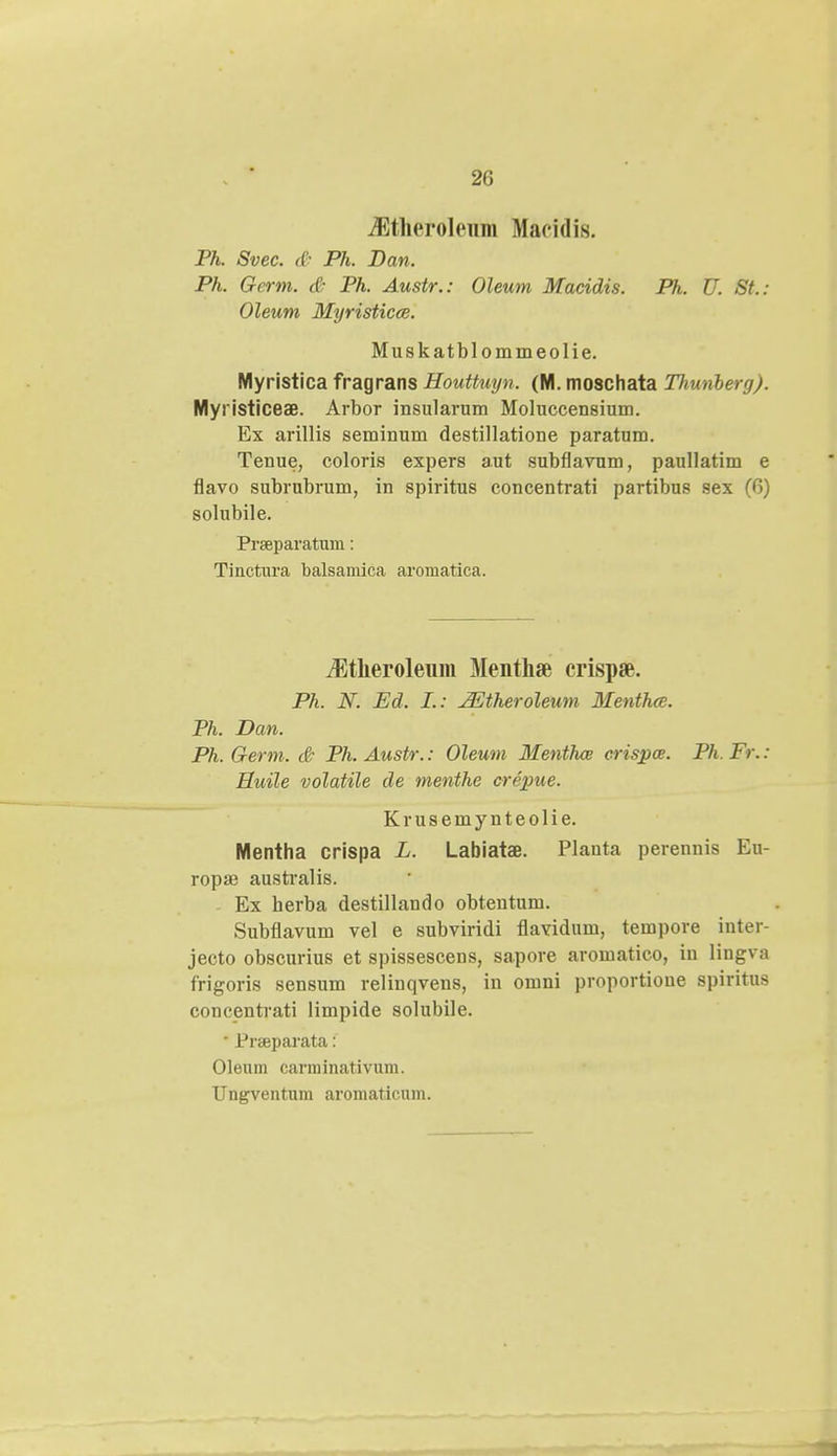 2G iEtheroleum Macidis. Ph. Svec. ((• Ph. Dan. Ph. Germ. & Ph. Austr.: Oleum Macidis. Ph. U. St.: Oleum Myristicce. Muskatblommeolie. Myristica fragrans Houttuyn. (M. moschata TJiunberg). Myi isticeae. Arbor insularum Moluccensium. Ex arillis seminum destillatione paratum. Tenue, coloris expers aut subflavum, paullatim e flavo subrubrum, in spiritus concentrati partibus sex (G) solubile. Praeparatum: Tinctura balsamica aromatica. iEtheroleum Menthse crispaB. Ph. N. Ed. I.: JEtheroleum Menthce. Ph. Dan. Ph. Germ. & Ph. Austr.: Oleum Menthce crisjpce. Ph. Fr.: Huile volatile de menthe crepue. Krusemynteolie. Mentha crispa L. Labiatae. Planta perennis Eu- ropaj australis. - Ex herba destillando obteutum. Subflavum vel e subviridi flavidum, tempore inter- jecto obscurius et spissescens, sapore aromatico, in lingva frigoris sensum relinqvens, in omni proportioue spiritus concentrati limpide solubile.  Prseparata: Oleum carminativum.