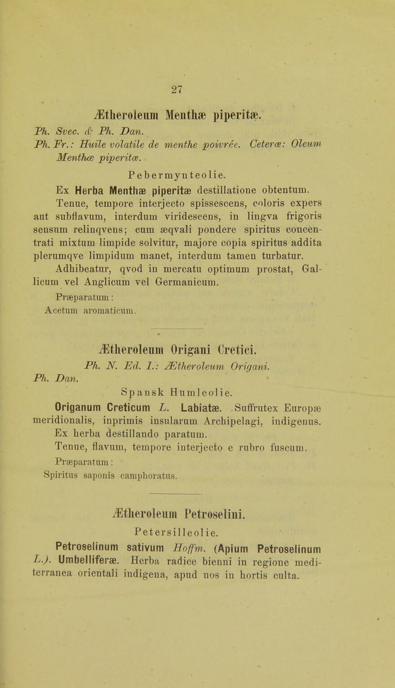 iEtheroleum Menthae piperit*. Ph. Svec. & Ph. Dan. Ph.Fr.: Huile volatile de menthe poivree. Ceterw: Oleuni MenthcB piperita. Pebermynteolie. Ex Herba Menthae piperitae destillatione obtentum. Tenue, tempore interjecto spissescens, coloris expers aut subflavum, interdum viridescens, in lingva frigoris sensum relinqvens; cum seqvali pondere spiritus concen- trati mixtum limpide solvitur, majore copia spiritus addita plerumqve limpidum manet, interdum tamen turbatur. Adhibeatur, qvod in mercatu optimum prostat, Gal- iicum vel Anglicum vel Germanicum. Prseparatum: Acetum aromaticum. iEtheroleum Origani Oretici. Ph. N. Ed. I.: JEtheroleum Origani. Ph. Dan. Spansk Humleolie. Origanum Creticum L. Labiatae. Suffrutex Europa; meridionalis, inprimis insularum Archipelagi, indigeuus. Ex herba destillando paratum. Tenue, flavum, tempore interjecto e rubro fuscum. Praeparatum: Spiritus saponis camphoratus. Jltheroleum Petroseliui. Petersilleol ie. Petroselinum sativum Hoffm. (Apium Petroselinum L.). Umbelliferae. Herba radice bieuni in regione medi- terranea orientali indigeua, apud nos iu hortis culta.