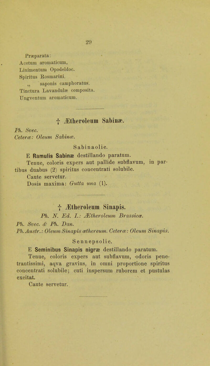 Praeparata: Acetum aromaticum. Linimentum Opodeldoc. Spiritus Rosmarini. „ saponis camphoratus. Tinctura Lavandulae composita. Ungventum aromaticum. f iEtlieroleuiii Sabin*. Ph. Svec. Ceterce: Oleum Sabince. Sabinaolie. E Ramulis Sabinae destillando paratum. Tenue, coloris expers aut pallide subflavum, in par- tibus duabus (2) spiritus concentrati solubile. Caute servetur. Dosis maxima: Gutta una (l). f iEtheroleum Sinapis. Ph. N. Ed. I.: JEtheroleum Brassicce. Ph. Svec. & Ph. Dan. Ph.Austr.: Oleum Sinapis cethereum. Ceterce: Oleum Sinapis. Sennepsolie. E Seminibus Sinapis nigrae destillando paratum. Tenue, coloris expers aut subflavum, odoris pene- trantissimi, aqva gravius, in omni proportione spiritus concentrati solubile; cuti inspersum ruborem et pustulas excitat. Caute servetur.