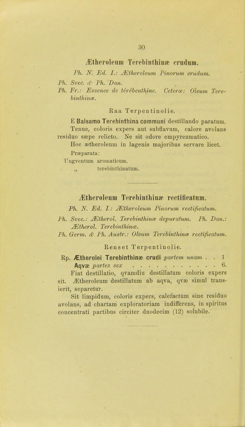 :>o iEthcrohMim Terehinthinffi crndnm. J'h. N. Ed. I.: jEtheroleum Pinorum crudum. Ph. Svec. db Ph. Dan. Ph. Fr.: Essence de terebenthine. Ceteroe: Oleum Tere- binthince. Raa Terpentinolie. E Balsamo Terebinthina communi destillando paratum. Tenue, coloris expers aut subflavum, calore avolans residuo saepe relicto. Ne sit odore empyreumatico. Hoc aitheroleum in lagenis majoribus servare licet. Prseparata: Ungventum aroniaticum. terebinthinatum. ^Etheroleum Terehinthinte rectificatnm. Ph. N. Ed. I.: JEtheroleum Pinorum rectificatum. Ph. Svec: JEtherol. Terebinthince depuratum. Ph. Dan.: JEtherol. Terebinthince. Ph. Germ. & Ph.Austr.: Oleum Terebinthinw rectificatum. Renset Terpentinolie. Rp. /Etherolei Terebinthinae crudi partem unam . . 1 Aqvae partes sex 6. Fiat destillatio, qvamdiu destillatum coloris expers sit. iEtheroleum destillatum ab aqva, qvse simul trans- ierit, separetur. Sit limpidum, coloris expers, calefactum sine residuo avolans, ad chartam exploratoriam indifferens, in spiritus concentrati partibus circiter duodecim (12) solubile.