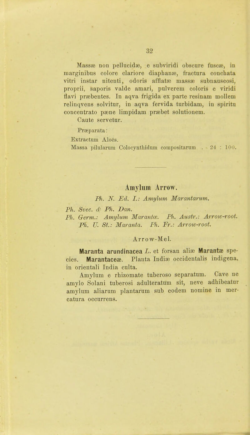 Massse uon pellucidse, e subviridi obscure fuscae, in marginibus colore clariore diapbanse, fractura concbata vitri instar nitenti, odoris afflataj massaj subnauseosi, proprii, Saporis valde amari, pulverem coloris e viridi flavi praibentes. In aqva frigida ex parte resinam mollem relinqvens solvitur, in aqva fervida turbidam, in spiritu concentrato paene limpidam praebet solutionem. Caute servetur. Prseparata: Extractum Aloes. Massa pilularum Colocynthidum compositarum . 24 : 100. Amylnm Arrow. Ph. N. Eci. I.: Amylum Marantarum. Ph. Svec. & Ph. Dan. Ph. Germ.: Amylum Marantce. Ph. Austr.: Arrow-root. Ph. U. St.: Maranta. Ph. Fr.: Arrow-root. Arrow-Mel. Maranta arundinacea L. et forsan alia? Marantae spe- cies. Marantacese. Planta Indise occidentalis indigena, in orientali India culta. Amylum e rhizomate tuberoso separatum. Cave ne amylo Solani tuberosi adulteratum sit, neve adbibeatur amylum aliarum plantarum sub eodem nomine in mer- catura occurrens.