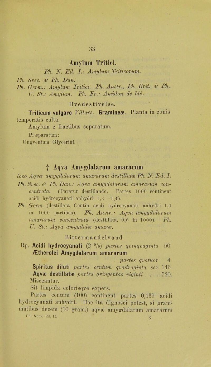 Amyliim Tritici. Ph. N. Ed. I.: Amylum Triticorum. Ph. Svec. & Ph. Dan. Ph. Germ.: Amylum Tritici. Ph. Austr., Ph. Brit. & Ph. U. St.: Amylum. Ph. Fr.: Amidon de ble. Hve destivelse. Triticum vulgare Villars. Gramineae. Planta in zonis teraperatis culta. Amylum e fructibus separatum. Praeparatum: Ungventum Glycerini. f Aqva Amygdalamm amararum loco Aqvce amygdalarum amararum destillata Ph. N. Ed. I. Ph. Srec. (£• Ph.Ban.: Aqlia amygdalarum amararum con- centrata. (Paratur destillando. Partes 1000 continent acidi hydrocyanati anhydri J,3—1,4). Ph. Germ. (destillata. Contin. acidi hydroeyanati anhydri 1,0 in 1000 partibus). Ph. Austr.: Aqva amygdalarum amararum concentrata (destillata, 0,6 in 1000). Ph. U. St.: Aqva amygdalce amarce. Bittermandelvand. Rp. Acidi hydrocyanati (2 °/o) partes qvinqvaginta 50 /Etherolei Amygdalarum amararum partes qvatuor 4 Spiritus diluti partes centum qvadraginta sex 14(5 Aqvae destillatae partes qvingentas viginti . . 520. Misceantur. Sit limpida colorisqve expers. Partes centum (100) continent partes 0,139 acidi hydrocyanati anhydri. Hoc ita dignosci potest, si gram- matibus decem (10 gram.) aqvje amygdalarnm amararum Ph. Norv. Ed. H. si