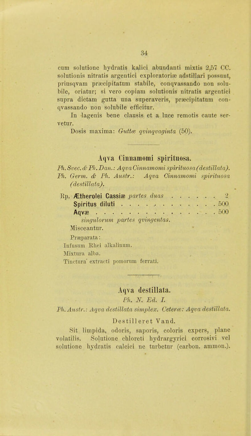 cum solutione hydratis kalici abundanti mixtis 2,57 CC. solutionis nitratis argentici exploratoriai adstillari possuut, priusqvam pnecipitatum stabile, conqvassando non solu- bile, oriatur; si vero copiam solutionis nitratis argentici supra dictam gntta una superaveris, prrecipitatum con- qvassando non solubile efficitur. In lagenis bene clausis et a luce remotis caute ser- vetur. Dosis maxima: Guttce qvinqvaginta (50). Aqva Cinnamomi spirituosa. Ph. Svee. <&Ph. Dan.: Aqva Cinnamomi spirituosa (destillata). Ph. Germ. & Ph. Austr.: Aqva Ginnamomi spirituosa (destillata). Rp. /Etherolei Cassiae partes duas 2 Spiritus diluti 500 Aqvae . 500 singulorum partes qvingentas. Misceantur. Prseparata: Infnsnm Rhei alkaliuum, Mixtoa alba. Tinctura' extracti pomorum ferrati. Aqya destillata. Ph. N. Ed. I. Ph.Austr. : Aqva dcstillata simplex. Ceterce: Aqva destillata. Destill eret Vand. Sit limpida, odoris, saporis, coloris expers, plane volatilis. Solutione chloreti hydrargyrici corrosivi vel solutione hydratis calcici ne turbetur (carbou. ammon.).