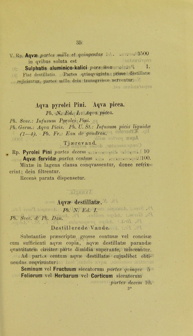 V. Up. Aqvae partes mille et qvingentap bA. .r./.<■;-.< [ti>50Q in qvibus soluta est Sulphatis aluminico-kalici pars una . .oR. 1. Fiat destillatio. Partes qviuq.vaginta primo destiliatae rejiciantur, partes mille dein transgresste serventur: Aqva pyrolei Pini. Aqva picea. Ph. N. Ed. I.: Aqva picea. Ph. Svec: Infusum Pyrolei Pini. Ph. Germ.: Aqva Picis. Ph. U. St: Infusum picis liquidce (1—4-). Ph. Fr.: Eau de goudron. v.vohy amiA Ti serevand. .tnr« ;Kinl<>8 •■>&iiod , iBiiiv-tin/pnoj Rp. Pyrolei Pini partes decem 10 Aqvae fervidae partes centum 100. Mixtae in lagena clausa conqvassentur, donec retrix- erint; dein filtrentur. Recens parata dispensetur. .Ililiitf! /1 Aqvse destillata\ Ph. N. Ed. I. Ph. Svec. & Fli. Dan. Destillerede Vande. Substantise praescriptae grosse contusse vel concisae cum sufficienti aqvse copia, aqvae destillatse parandse qvantitatem circiter parte dimidia superante, misceantur. Ad partos centum aqva? destillatse cujuslibet obti- nendas reqviruntur: Seminum vel Fructuum siccatorum partes qvinqve o Foliorum vel Herbarum vel Corticum siccatorum partes decem 10. 3»