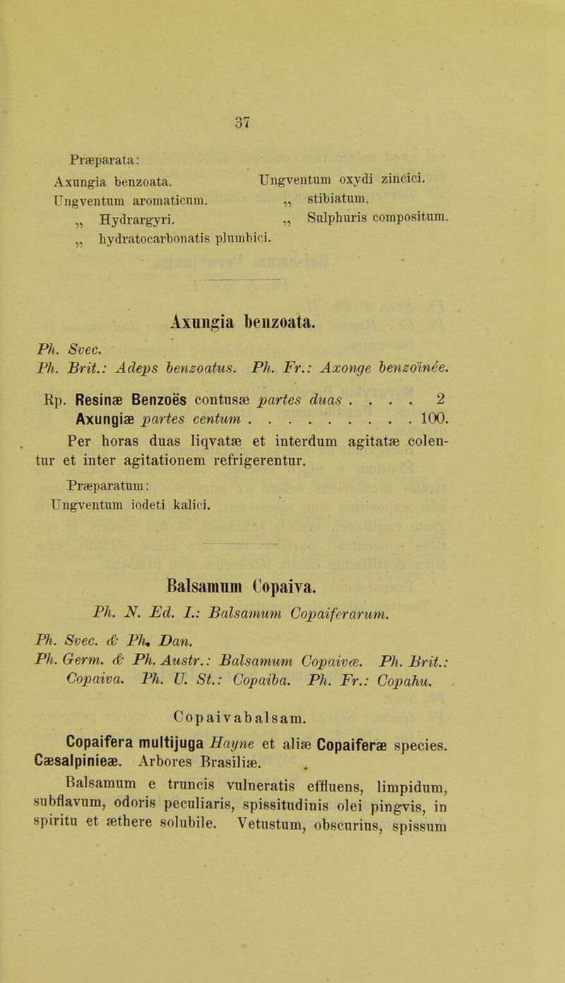 Praeparata: Axungia benzoata. Ungventum oxydi zincici. Ungventnm aromaticnm. „ stibiatum. „ Hydrargyri. „ Sulphuris compositum. „ hydratocarbonatis plumbici. Axungia benzoata. Ph. Svec. Ph. Brit.: Adeps bensoatus. Ph. Fr.: Axonge benzoinee. Rp. Resinae Benzoes contusae partes duas .... 2 Axungiae partes centum ......... 100. Per horas duas liqvatae et interdum agitatse colen- tur et inter agitationem refrigerentur. Praeparatum: Ungventum iodeti kaliri. Balsamiim (opaiva. Ph. N. Ed. L: Balsamum Copaiferarum. Ph. Svec. <& Plu Dan. Ph.Germ. <& Ph.Austr.: Balsamum Copaivce. Ph. Brit.: Copaiva. Ph. U. St.: Copaiba. Ph. Fr.: Copahu. Copaivabalsam. Copaifera multijuga Hayne et aliae Copaiferae species. Caesalpinieae. Arbores Brasilise. Balsamum e truncis vulneratis effluens, limpidum, subflavum, odoris peculiaris, spissitudinis olei pingvis, in spiritu et sethere solubile. Vetustum, obscurius, spissum