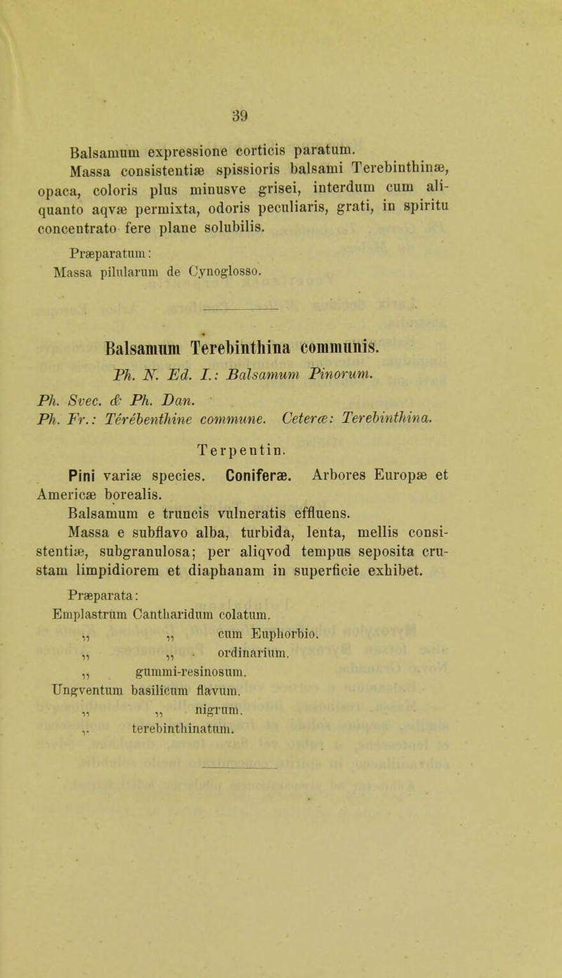 Balsamum expressione corticis paratum. Massa consistentiae spissioris balsami Terebinthinae, opaca, coloris plus minusve grisei, interdum cum ali- quanto aqva3 permixta, odoris peculiaris, grati, in spiritu concentrato fere plane solubilis. Praeparatum: Massa pilularum de Cynoglosso. Balsanmm Terebinthina commnnis. Ph. N. Ed. I.: Balsamum Pinorum. Ph. Svec. & Ph. Dan. ■ Ph. Fr.: Tcrebenthine commune. Ccterce: Terebinthina. Terpentin. Pini varia^ species. Coniferae. Arbores Europae et Americse borealis. Balsamum e truncis vulneratis effluens. Massa e subflavo alba, turbida, lenta, mellis consi- stenti*, subgranulosa; per aliqvod tempus seposita cru- stam limpidiorem et diaphanam in superficie exhibet. Praeparata: Emplastrum Cantharidum colatum. ,, „ cum Euphorbio. „ „ ordinarium. „ gummi-resinosnm. Ungventum basilicnm flavum. „ „ nigrum. ,. terebinthinatum.