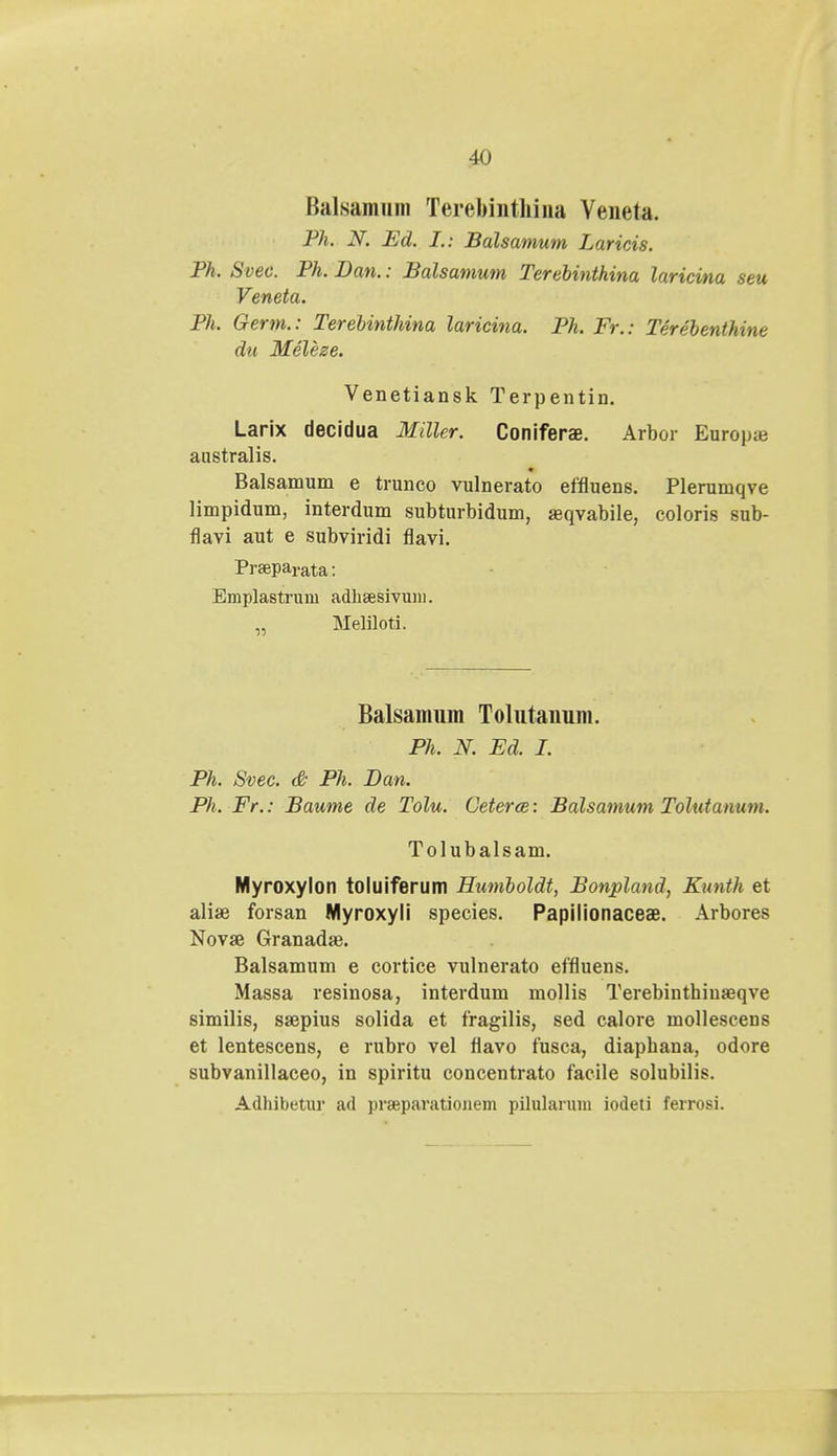 Balsamum Terebinthina Yeneta. Ph. N. Ed. I.: Balsamum Laricis. Ph. Svec. Ph. Dan.: Balsamum Terebinthina laricina seu Veneta. Ph. Germ.: Terebinthina laricina. Ph. Fr.: Terebenthine du Meleze. Venetiansk Terpentin. Larix decidua Miller. Coniferae. Arbor Europte australis. Balsamum e trunco vulnerato effluens. Plerumqve limpidum, interdum subturbidum, aeqvabile, coloris sub- flavi aut e subviridi flavi. Praeparata: Emplastrum adlisesivum. Meliloti. Balsamum Tolutauum. Ph. N. Ed. I. Ph. Svec. & Ph. Ban. Ph. Fr.: Baume de Tolu. Ceteree: Balsamum Tolutanum. Tolubalsam. Myroxylon toluiferum Humboldt, Bonpland, Kunth et alise forsan Myroxyli species. Papilionaceae. Arbores Novae Granadae. Balsamum e cortice vulnerato effluens. Massa resinosa, interdum mollis Terebinthiuseqve similis, ssepius solida et fragilis, sed calore mollescens et lentescens, e rubro vel flavo fusca, diaphana, odore subvanillaceo, in spiritu concentrato facile solubilis. Adhibetur ad prseparationem pilularnm iodeti ferrosi.