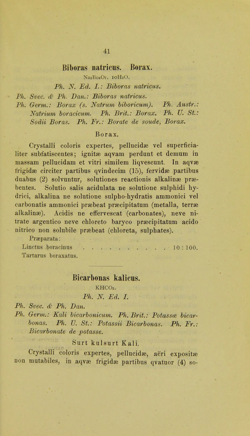 Biboras natricus. Borax. NagBotO^. 10H2O. Ph. N. Ed. I.: Biboras natricus. Ph. Svec. & Ph. Dan.: Biboras natricus. Ph. Germ.: Borax (s. Natrum biboricum). Ph. Austr.: Natrium boracicum. Ph. Brit.: Borax. Ph. U. St: Sodii Boras. Ph. Fr.: Borate de soude, Borax. Borax. Crystalli coloris expertes, pellucidae vel superficia- liter subfatiscentes; ignitae aqvam perdunt et demum in massam pellucidam et vitri similem liqvescunt. In aqvae frigidae circiter partibus qvindecim (15), fervidae partibus duabus (2) solvuntur, solutiones reactionis alkalinae prae- bentes. Solutio salis acidulata ne solutione sulphidi hy- drici, alkalina ne solutione sulpho-hydratis ammonici vel carbonatis ammonici praebeat praecipitatum (metalla, terrae alkalinae). Acidis ne effervescat (carbonates), neve ni- trate argentico neve chloreto baryco praecipitatum acido nitrico non solubile praebeat (chloreta, sulphates). Praeparata: Linctus boracinus 10: 100. Tartarus boraxatus. Bicarbonas kalicns. KHCOs. Ph. N. Ed. I. Ph. Svec. & Ph. Dan. Ph. Gerw.: Kali bicarbonicum. Ph. Brit.: Potassce bicar- bonas. Ph. U. St: Potassii Bicarbonas. Ph. Fr.: Bicarbonate de potasse. Surt kulsurt Kali. Crystalli coloris expertes, pellucidse, aeri expositae non mutabiles, in aqvae frigidae partibus qvatuor (4) so-