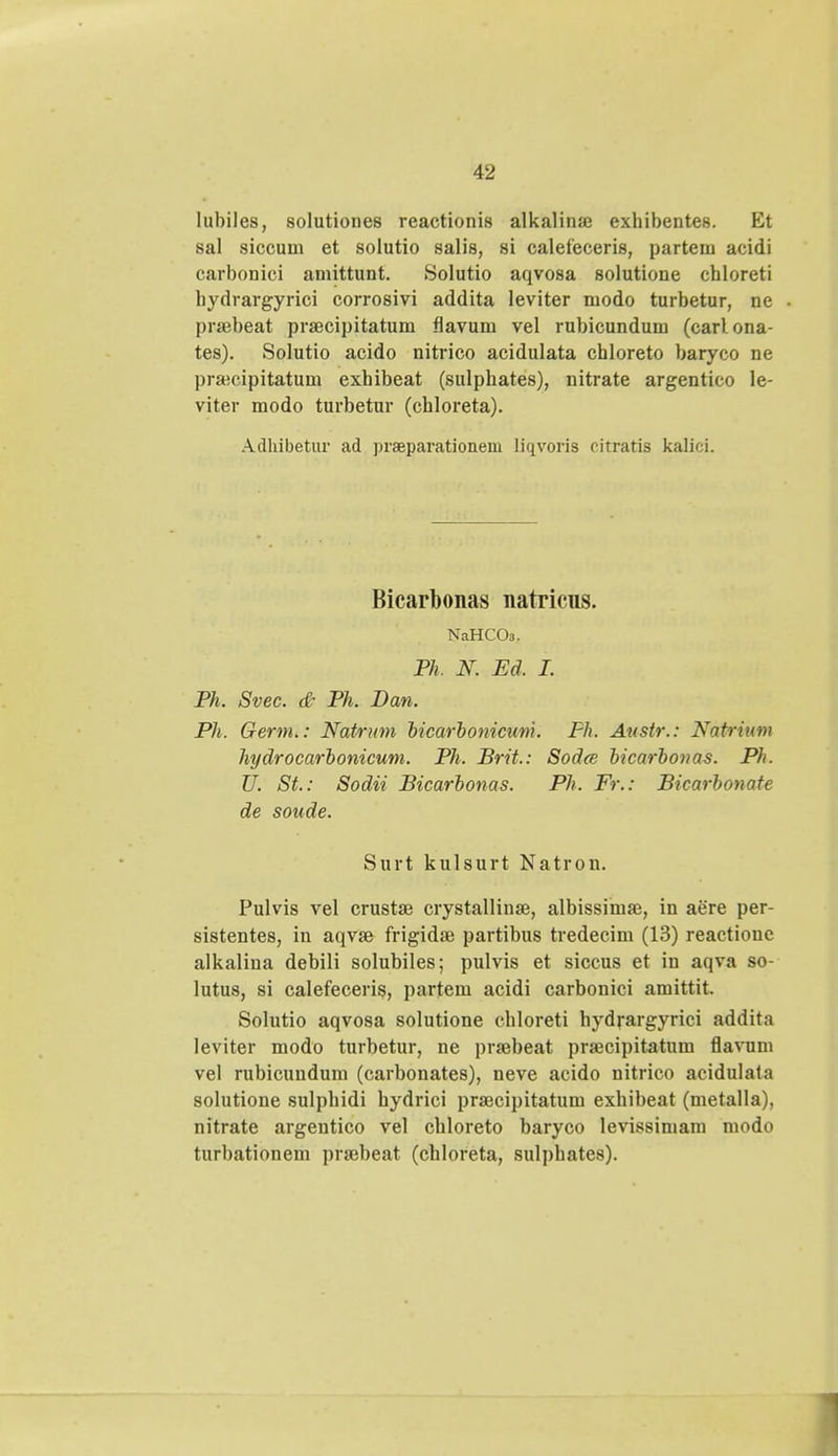 lubiles, solutione8 reactionis alkalina; exhibentes. Et sal siccum et solutio salis, si calefeceris, parteui acidi carbonioi amittunt. Solutio aqvosa solutione chloreti liydrargyrici corrosivi addita leviter modo turbetur, ne pnebeat praecipitatum flavum vel rubicundum (carl ona- tes). Solutio acido nitrico acidulata chloreto baryco ne praicipitatum exhibeat (sulphates), nitrate argentico le- viter modo turbetur (chloreta). Adhibetur ad praeparationem liqvoris citratis kalici. Bicarbonas natriciis. NaHCOs. Ph. N. Ed. I. Ph. Svec. & Ph. Dan. Ph. Germ.: Natrum bicarbonicum. Fh. Aitstr.: Natrium hydrocarbonicum. Ph. Brit.: Sodce bicarbonas. Ph. U. St.: Sodii Bicarbonas. Ph. Fr.: Bicarbonate de soude. Surt kulsurt Natron. Pulvis vel crustae crystallinse, albissimaj, in aere per- sistentes, in aqvse frigidaj partibus tredecim (13) reactionc alkalina debili solubiles; pulvis et siccus et in aqva so- lutus, si calefeceris, partem acidi carbonici amittit. Solutio aqvosa solutione chloreti hydrargyrici addita leviter modo turbetur, ne prajbeat prajcipitatum flavum vel rubicundum (carbonates), neve acido nitrico acidulata solutione sulphidi hydrici praecipitatum exhibeat (metalla), nitrate argentico vel chloreto baryco levissimam modo turbationem praebeat (chloreta, sulphates).