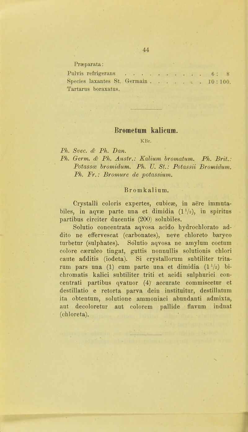 Praeparata: Pulvis refrigerans 6:8 Species laxantes St. Germain . 10 : 100. Tartarus boraxatus. Brometum kalicum. KBr. Ph. Svec. & Ph. Dan. Ph. Germ. & Ph. Austr.: Kalium bromatum. Ph. Brit.: Potassce bromidum. Ph. U. St.: Potassii Bromidum. Ph. Fr.: Bromure de potassium. Br omkalium. Crystalli coloris expertes, cubicae, in aere immuta- biles, in aqvae parte una et dimidia (17-)> in spiritus partibus circiter ducentis (200) solubiles. Solutio concentrata aqvosa acido hydrocblorato ad- dito ne effervescat (carbonates), neve chloreto baryco turbetur (sulphates). Sdlutio aqvosa ne amylum coctum colore caeruleo tingat, guttis nonnullis solutionis chlori cante additis (iodeta). Si crystallorum subtiliter trita- rum pars una (1) cum parte una et dimidia (1bi- chromatis kalici subtiliter triti et acidi sulphurici con- centrati partibus qvatuor (4) accurate commiscetur et destillatio e retorta parva dein instituitur, destillatum ita obtentum, solutione ammoniaci abundanti admixta, aut decoloretur aut colorem pallide flavum induat (cbloreta).