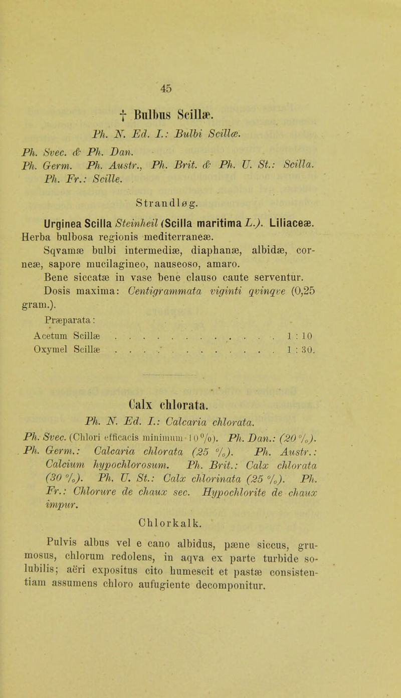 f Bulbns Scillse. Ph. N. Ed. L: Bulbi Scillce. Ph. Svec. & Ph, Dan. Ph. Germ. Ph. Austr., Ph. Brit. & Ph. U. St: Scilla. Ph, Fr.: Scille. Strandlag. Urginea Scilla Steinheil (Scilla maritima L.). Liliaceae. Herba bulbosa regionis mediterraneae. Sqvamae bulbi intermedia?, diaphana^, albidse, cor- nese, sapore mucilagineo, nauseoso, amaro. Bene siccatse in vase bene clauso caute serventur. Dosis maxima: Centigrammata viginti qvinqt e (0,25 gram.). Prseparata: Acetuni Scillte 1:10 Oxymel Scilla^ . . . .' 1 : 30. Calx chlorata. Ph. N. Ed. L.: Calcaria chlorata. Ph. Svec. (Ohlori efficacis minimuni 10%). Ph. Dan.: (20 °/0). Ph, Germ.: Calcaria chlorata (25 °/0). Ph. Austr.: Calcium hypochlorosum. Ph. Brit.: Calx chlorata (30°/0). Ph. U. St.: Calx chlorinata (25 °/0). Ph. Fr.: Chlorure de chaux sec. Hypochlorite de chaux impur. Chlorkalk. Pulvis albus vel e cano albidus, psene siccus, gru- mosus, chlorum redolens, in aqva ex parte turbide so- lubilis; aeri expositus cito humescit et pastse consisteu- tiam assumens chloro aufugiente deconi])onitur.