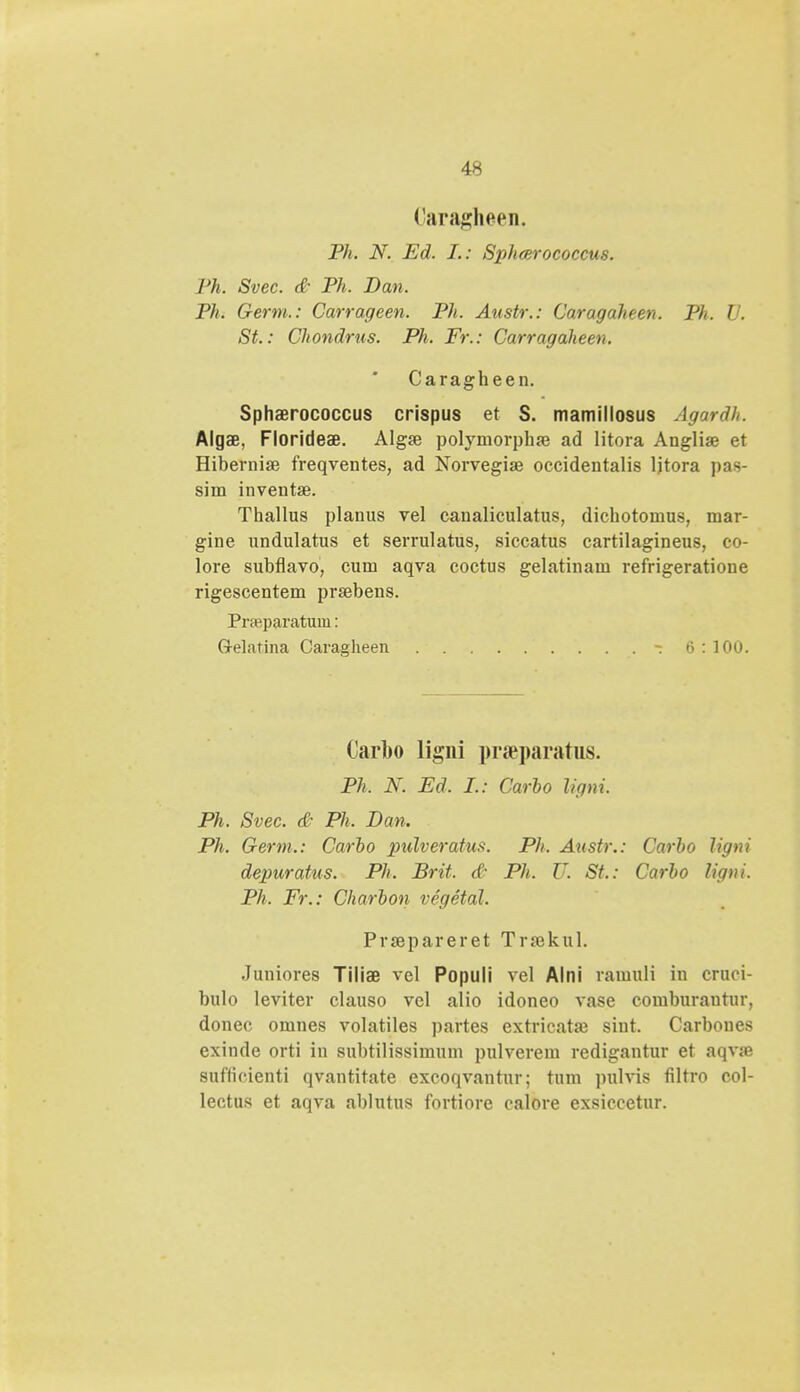 Caragheen. Ph. N. Ed. L: Sphcerococcus. Ph, Svec. & Ph. Dan. Ph, Germ.: Carrageen. Ph. Austr.: Caragaheen. Ph. V. St.: Chondrus. Ph. Fr.: Carragaheen. Caragheen. Sphaerococcus crispus et S. mamillosus Agardh. Algae, Florideae. Algse polymorphse ad litora Angliae et Hibernise freqventes, ad Norvegiae occidentalis ljtora pas- sim invent». Thallus planus vel canaliculatus, dichotomus, mar- gine undulatus et serrulatus, siccatus cartilagineus, co- lore subflavo, cum aqva coctus gelatinam refrigeratione rigescentem prsebens. Prajparatum: G-elatina Caragheen - 6 : 100. Carbo ligni pr.Tparatus. Ph. N. Ed. I.: Carbo ligni. Ph. Svec. & Ph. Dan. Ph. Germ.: Carbo pulveratus. Ph, Austr.: Carbo ligni depuratus. Ph. Brit, & Ph. U. St.: Carbo ligni. Ph. Fr.: Charbon vegetal. Prsepareret Trrekul. Juniores Tiliae vel Populi vel Alni raiuuli in cruci- bulo leviter clauso vel alio idoneo vase comburantur, donec omnes volatiles partes extricataj siut. Carboues exinde orti in subtilissimum pulverem redigantur et aqvSB sufticienti qvantitate excoqvantur; tum pulvis filtro col- lectus et aqva ablutus fortiore calore exsiccetur.