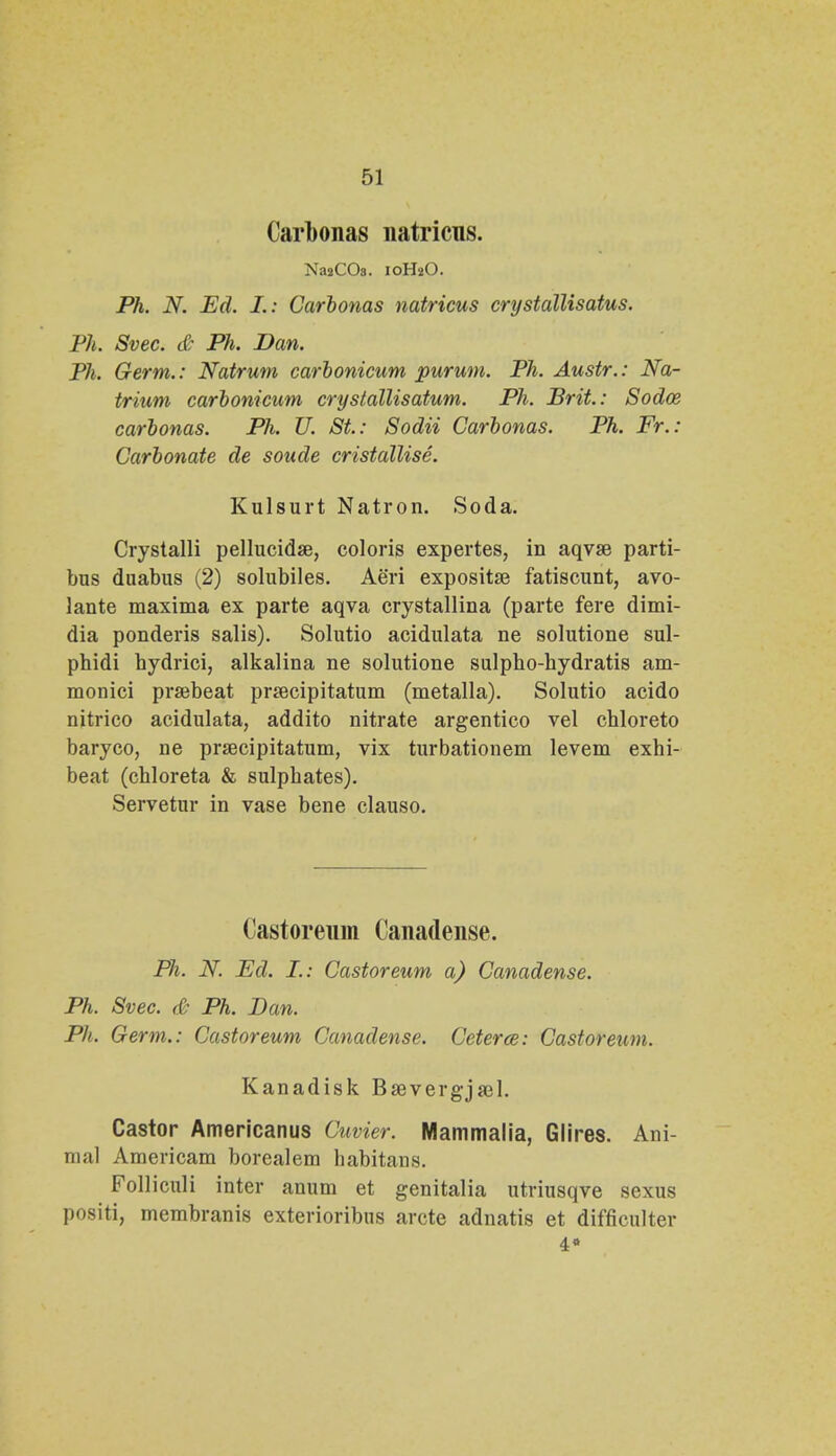 Carbonas natricns. NajCOs. 10H2O. Ph. N. Ed. I.: Carbonas natricus crystallisatus. Ph. Svec. & Ph. Dan. Ph. Germ.: Natrum carbonicum purum. Ph. Austr.: Na- trium carbonicum crystallisatum. Ph. Brit.: Sodoe carbonas. Ph. U. St.: Sodii Carbonas. Ph. Fr.: Carbonate de soude cristallise. Kulsurt Natron. Soda. Crystalli pellucidse, coloris expertes, in aqvse parti- bus duabus (2) solubiles. Aeri expositse fatiscunt, avo- lante maxima ex parte aqva crystallina (parte fere dimi- dia ponderis salis). Solutio acidulata ne solutione sul- pbidi bydrici, alkalina ne solutione sulpbo-hydratis am- monici prsebeat prsecipitatum (metalla). Solutio acido nitrico acidulata, addito nitrate argentico vel chloreto baryco, ne prsecipitatum, vix turbationem levem exhi- beat (chloreta & sulphates). Servetur in vase bene clauso. Castoreum Canadense. Ph. N. Ed. I.: Castoreum a) Canadense. Ph. Svec. & Ph. Dan. Ph. Germ.: Castoreum Canadense. Ceterce: Castoreum. Kanadisk Bsevergjael. Castor Americanus Cuvier. Mammalia, Glires. Ani- mal Americam borealem babitans. Folliculi inter anum et genitalia utriusqve sexus positi, membranis exterioribns arcte adnatis et difficulter 4»