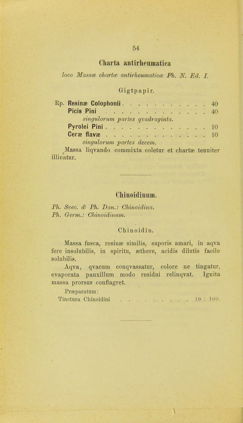 Charta antirheumatica loco Massce chartce antirheumaticce Ph. N. Ed. I. Gigtpapir. Rp. Resinas Colophonii 40 Picis Pini 40 singulorum partes qvadraginta. Pyrolei Pini 10 Cerae flavae 10 singulorum partes decem. Massa liqvando commixta coletur et chartse tenuiter illinatur. Ghiaoidinum. Ph. Svec. & Ph. Dan.: Ghinoidina. Ph. Germ.: Chinoidinum. Chinoidin. Massa fusca, resinse similis, saporis amari, iu aqva fere insolubilis, in spiritu, sethere, acidis dilutis facile solubilis. Aqva, qvacum conqvassatur, colore ue tingatur. evaporata pauxillum modo residui relinqvat. Ignita massa prorsus confiagret. Prseparatum: Tinctura Chinoidim LO : 1.