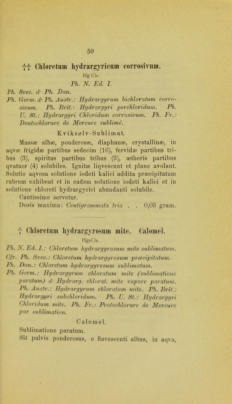 ff Chloretum hydrargyricum corrosivum. Hg Cl». Ph. N. Ed. I. Ph. Svec. & Ph. Dan. Ph. Germ. & Ph. Austr.: Hydrargyrum bichloratum corro- sivum. Ph. Brit.: Hydrargyri perchloridum. Ph. U. St.: Hydrargyri Chloridum corrosivum. Ph. Fr.: Deidochlorure de Mercure sublime. Kvikselv-Sublimat. Massae albse, ponderosse, diaphause, crystallinae, in aqvse frigidae partibus sedecim (16), fervidse partibus tri- bus (3), spiritus partibus tribus (3), aetheris partibus qvatuor (4) solubiles. Ignitae liqvescunt et plane avolant. Solutio aqvosa solutione iodeti kalici addita prsecipitatum rubrum exhibeat et in eadem solutione iodeti kalici et in solutione cbloreti hydrargyrici abundanti solubile. Cautissime servetur. Dosis maxima: Centigrammata tria . . 0,03 gram. t Chloretum hydrargyrosum mite. Calomel. Hg2Ch. Ph. N. Ed. I.: Chloretum hydrargyrosum mite sublimatum. Cfr. Ph. Svec: Chloretum hydrargyrosum prcecipitatum. Ph. Dan.: Chloretum hydrargyrosum sublimatum. Ph. Germ.: Hydrargyrum chloratum mite (sublimatione paratum) & Hydrarg. chlorat. mite vapore paratum. Ph. Austr.: Hydrargyrum chloratum mite. Ph. Brit. : Hydrargyri subchloridum. Ph. U. St: Hydrargyri Chloridum mite. Ph. Fr.: Protochlorure de Mercure par sublimation. Calomel. Sublimatione paratum. Sit pulvis ponderosus, e flavescenti albus, in aqva,