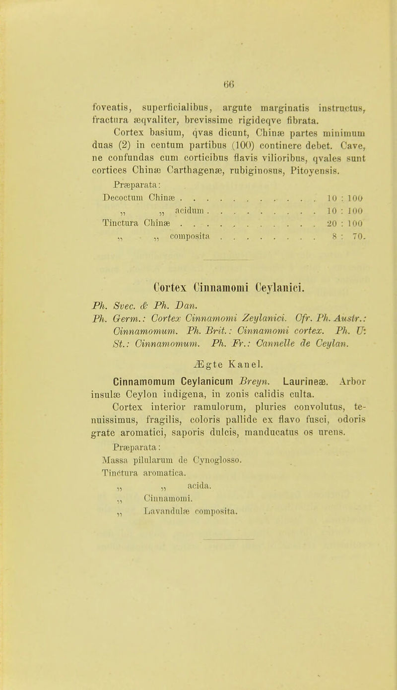 foveatis, superlicialibus, argute marginatis instructus, tractura seqvaliter, brevissime rigideqve fibrata. Cortex basiura, qvas dicunt, Cbina3 partes rainiiuum duas (2) in centum partibus (100) continere debet. Cave, ne confundas cum corticibus flavis vilioribus, qvales sunt cortices Chinas Carthagense, rubiginosns, Pitoyensis. Praeparata: Decoctum Chinse 10 : 100 „ „ acidnm 10 : 100 Tinctura Chinae ...... 20 : 100 „ „ composita 8:70. Cortex Cinnamonii Ceylanici. Ph. Svec. & Ph. Dan. Ph. Germ.: Cortex Cinnamomi Zeylanici. Cfr. Ph. Ansir.: Cinnamomum. Ph. Brit.: Cinnamomi cortex. Ph. U: St.: Cinnamomum. Ph. Fr.: Cannelle de Ceylan. iEgte Kanel. Cinnamomum Ceylanicum Breyn. Laurineae. Arbor insula} Ceylon indigena, in zonis calidis culta. Cortex interior ramulorum, pluries convolutus, te- nuissimus, fragilis, coloris pallide ex flavo fusci, odoris grate aromatici, saporis dulcis, manducatus os urens. Prseparata: Massa pilularum de Cynoglosso. Tinctura avomatica. „ „ acida. „ Cinnamomi. „ Lavandulpe roniposita.