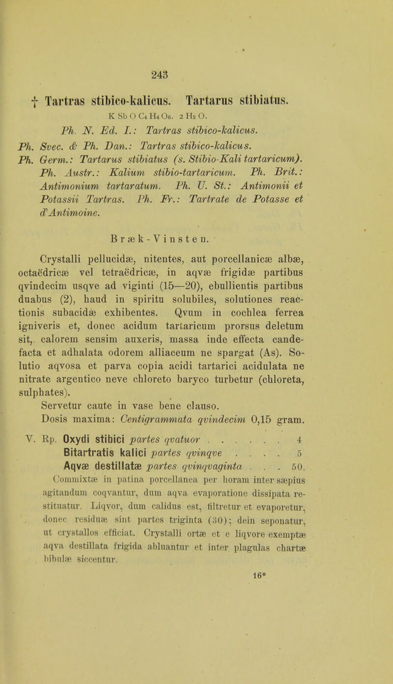 f Tartras stibico-kalicus. Tartarus stibiatus. KSbOC^H^Oe. 2 Ha O. Ph. N. Ed. L: Tartras stibico-halicus. Ph. Svec. & Ph. Dan.: Tartras stibico-halicus. Ph. Germ.: Tartarus stibiatus (s. Stibio-Kali tartaricum). Ph. Austr.: Kalium stibio-tartaricum. Ph. Brit.: Antimonium tartaratum. Ph. U. St.: Antimonii et Potassii Tartras. Ph. Fr.: Tartrate de Potasse et oVAntimoine. Braek-Vinsten. Crystalli pellucidse, nitentes, aut porcellanicse albse, octaedricse vel tetraedricae, in aqvae frigidae partibus qvindecim usqve ad viginti (15—20), ebullientis partibus duabus (2), haud in spiritu solubiles, solutiones reac- tionis subacidae exbibentes. Qvum in cochlea ferrea igniveris et, donec acidum tartaricum prorsus deletum sit, calorem sensim auxeris, massa inde effecta cande- facta et adhalata odorem alliaceum ne spargat (As). So- lutio aqvosa et parva copia acidi tartarici acidulata ne nitvate argentico neve chloreto baryco turbetur (chloreta, sulphates). Servetur caute in vase bene clauso. Dosis maxima: Centigrammata qvindecim 0,15 gram. V. Rp. Oxydi stibici partes qvatuor 4 Bitartratis kalici partes qvinqve .... 5 Aqvae destillatae partes qvinqvaginta . . . 50. Coniinixtse in patina porcellanea per horam inter ssepius agitandum coqvantur, dum aqva evaporatione dissipata re- stituatur. Liqvor, dum calidus est, filtretur et evaporetur, donec residuse sint partes triginta (80); dein sepouatur, ut crystallos elficiat. Crystalli ortae et e liqvore exempt* aqva destillata Irigida abluantur et inter plagulas chartse hibnlfe siccentur. 16*