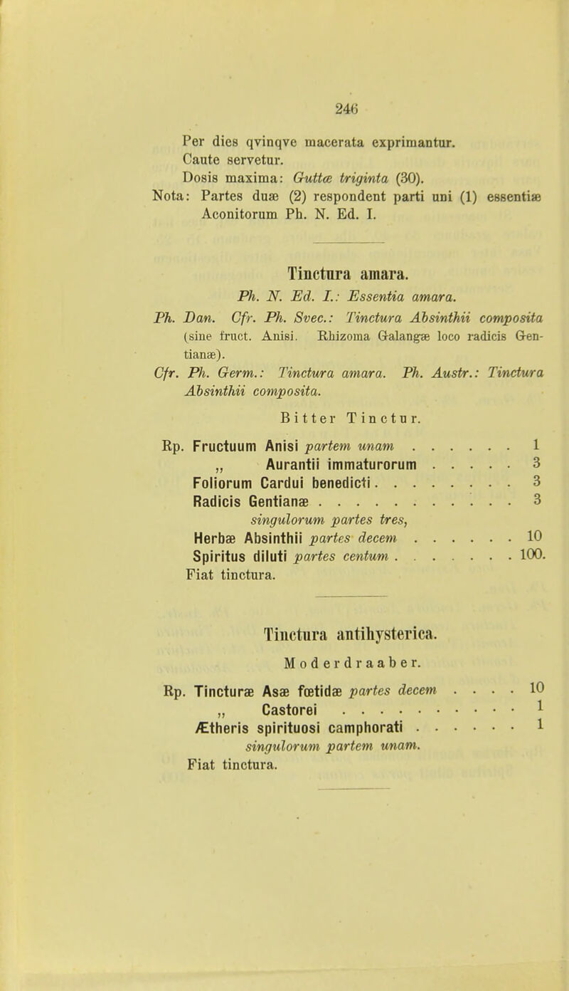 24<i Per dies qvinqve macerata exprimantur. Caute servetur. Dosis maxima: Guttce triginta (30). Nota: Partes duae (2) respondent parti uni (1) essentia? Aconitorum Ph. N. Ed. I. Tinctnra amara. Ph. N. Ed. L: Essentia amara. Ph. Dan. Cfr. Ph. Svec: Tinctura Absinthii composita (sine fruct. Anisi. Rliizoma G-alangae loco radicis Gen- tianse). Cfr. Ph. Germ.: Tinctura amara. Ph. Austr.: Tinctura Absinthii composita. Bitter Tinctur. Rp. Fructuum Anisi partem unam 1 „ Aurantii immaturorum 3 Foliorum Cardui benedicti 3 Radicis Gentianae 3 singulorum partes tres, Herbae Absinthii partes decem 10 Spiritus diluti partes centum 100 Fiat tinctura. Tinctiira antihysterica. Moderdraaber. Rp. Tincturae Asae foetidae partes decem .... 10 „ Castorei ^theris spirituosi camphorati 1 singulorum partem unam. Fiat tinctura.