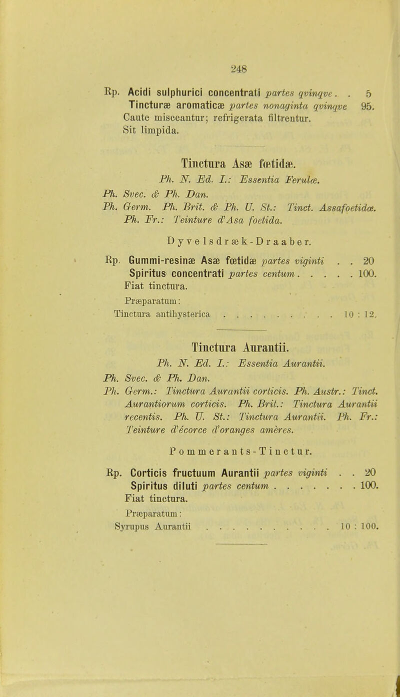 Rp. Acidi sulphurici concentrati partes qvinqve. . 5 Tincturae aromaticae partes nonaginta qvimjve 95. Caute misceantur; refrigerata liltrentur. Sit limpida. Tinctura Asai ftetidae. Ph. N. Ed. I.: Essentia Ferulce. Ph. Svec. & Ph. Dan. Ph. Germ. Ph. Brit. & Ph. U. St.: Tinct. Assafoetidoe. Ph. Fr.: Teinture dAsa foetida. Dyvelsdrsek-Draaber. Rp. Gummi-resinae Asae foetidae partes viginti . . 20 Spiritus concentrati partes centum 100. Fiat tinctnra. Preeparatum: Tinctura antihysterica 10 : 12. Tinctnra Anrantii. Ph. N. Ed. L: Essentia Aurantii. Ph. Svec. & Ph. Dan. Ph. Germ.: Tinctura Aurantii corticis. Ph. Austr.: Tinct. Aurantiorum corticis. Ph. Brit.: Tinctura Aurantii recentis. Ph. U. St: Tinctura Aurantii. Ph. Fr.: Teinture dlecorce d'oranges ameres. Pommerants-Tinctur. Rp. Corticis fructuum Aurantii partes viginti . . 20 Spiritus diluti partes centum 100. Fiat tinctura. Prseparatum: Syrupus Aurantii 10 : 100.