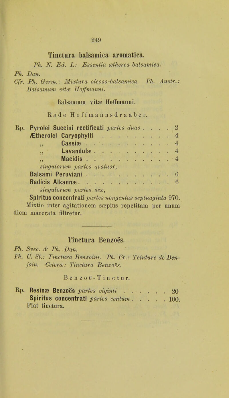 Tinctnra balsamica aromatica. Ph. N. JEd. I.: Essentia cetherea balsamica. Ph. Dan. Cfr. Ph. Germ.: Mixtura oleoso-balsamica. Ph. Austr.: Balsamum vitce Hoffmanni. Balsaninm vita? Hoffmaimi. Rade Hoffmannsdraaber. Rp. Pyrolei Succini rectificati partes duas .... 2 ^therolei Caryophylli 4 „ Cassiae . 4 ,, Lavandulae 4 „ Macidis 4 singulorum partes qvatuor, Balsami Peruviani 6 Radicis Alkannae 6 singulorum partes sex, Spiritus concentrati partes nongentas septuaginta 970. Mixtio inter agitationem ssepius repetitam per unum diem macerata filtretur. Tinctura Benzocs. Ph. Svec. & Ph. Dan. Ph. U. St.: Tinctura Benzoini. Ph. Fr.: Teinture de Ben- join. Ceterce: Tinctura Benzoes. Benzoe-Tinctur. Rp. Resinae Benzoes partes viginti . . Spiritus concentrati partes centum. Fiat tinctura. 20 100.