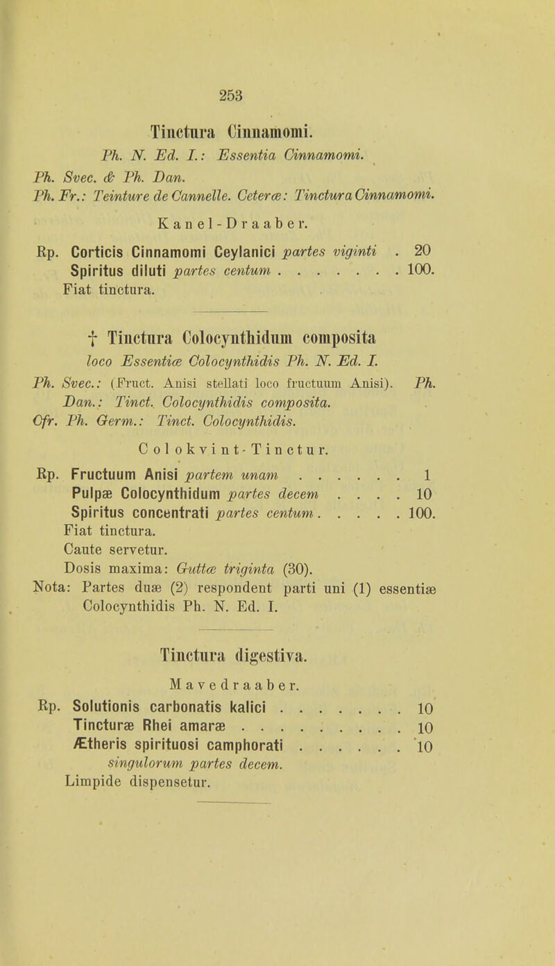 Tinctura Cinnamomi. Ph. N. Ed. I.: Essentia Cinnamomi. Ph. Svec. & Ph. Ban. Ph.Fr.: Teinture de Cannelle. Ceterce: TincturaCinnamomi. Kanel-Draaber. Rp. Corticis Cinnamomi Ceylanici partes viginti . 20 Spiritus diluti partes centum 100. Fiat tinctura. f Tinctnra Colocynthidum composita loco Essentice Colocynthidis Ph. N. Ed. I. Ph. Svec: (Fruct. Anisi stellati loco fructuum Anisi). Ph. Dan.: Tinct. Colocynthidis composita. Cfr. Ph. Germ.: Tinct. Colocynthidis. Pulpae Colocynthidum partes decem .... 10 Spiritus concentrati partes centum 100. Fiat tinctura. Caute servetur. Dosis maxima: Guttce triginta (30). Nota: Partes duae (2) respondent parti uni (1) essentiae Col okvint-Tinctur. Rp. Fructuum Anisi partem unam 1 Colocynthidis Ph. N. Ed. I. Tinctura digestiva. M a v e d r a a b e r. Rp. Solutionis carbonatis kalici . Tincturae Rhei amarae . . . /Etheris spirituosi camphorati 10 10 10 singulorum partes decem. Limpide dispensetur.