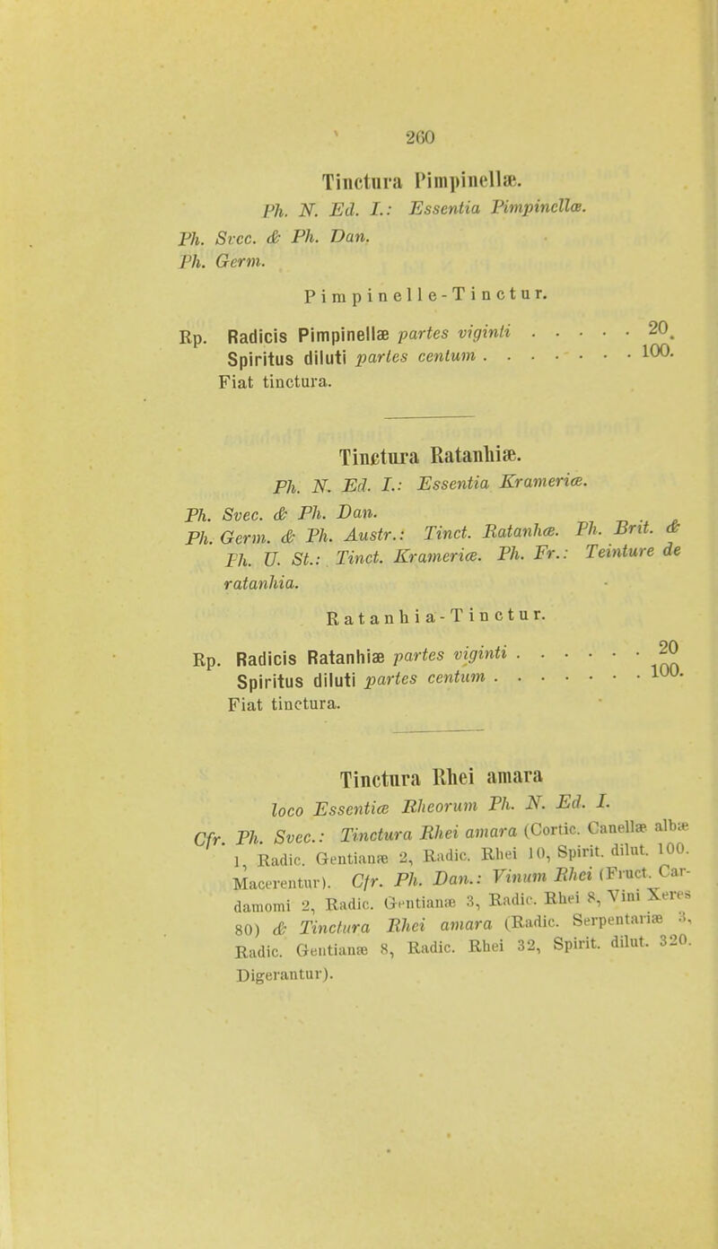 •JCO Tinctura Pimpinell». Ph. N. Ed. I.: Essentia Pimpincllce. Ph. Svcc. & Ph. Dan. Ph. Germ. Pimpinelle-Tinctur. Rp. Radicis Pimpinellae partes viginti . . ■ Spiritus diluti parles cenlum Fiat tinctura. Tinctura Ratanliise. Ph. N. Ecl. I.: Essentia Kramerice. Ph. Svec. & Ph. Dan. Ph.Germ. & Ph. Austr.: Tinct. RatanhcB. Ph. Bnt. & Th. U. SL: Tinct. Kramerice. Ph. Fr.: Teinture de ratanhia. Ratanhia-Tinctur. Rp. Radicis Ratanhise partes viginti Spiritus diluti partes ccntum Fiat tinctura. 100. Tinctnra Rhei amara loco Essentice Bheorum Ph. N. Ed. I. Cfr Ph Svec.: Tinctura Rhei amara (Cortic. Canella?: alb* ' l Radic Gentianaa 2, Radic. Rbei 10, Spirit. dilut. 100. Macerentur). Cfr. Ph. Dan.: Vinum Rhei (Fruct^Car- damomi 2, Radic. Gentian* 3, Radic. Rhei 8, Vini Xeres 80) & Tinctura Rhci amara (Radic. Serpentana3 Kadic. Geutianaj 8, Radic. Rhei 32, Spirit. dilut. 320. Digerantur).