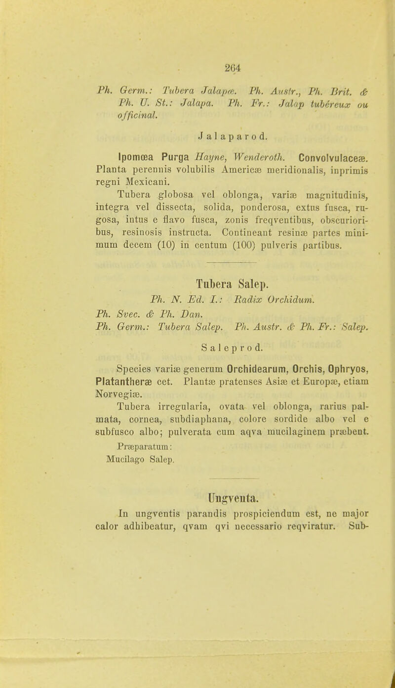 204 Ph. Germ.: Tubera Jalapte. Ph. Austr., Ph. lirit. & Ph. U. St: Jalapa. Ph. Fr.: Jalop tubercux ou officinal. Jalaparod. Ipomoea Purga Hayne, Wenderoth. Convolvulaceae. Planta perennis volubilis Americaj meridionalis, inprimis regni Mexicani. Tubera globosa vel oblonga, variaj magnitudinis, integra vel dissecta, solida, ponderosa, extus fusca, ru- gosa, intus e flavo fusca, zonis freqventibus, obscuriori- bus, resinosis instructa. Contineant resina) partes mini- mum decem (10) in centum (100) pulveris partibus. Tubera Salep. Ph. N. Ed. I.: Radix Orchiduni. Ph. Svec. & Ph. Dan. Ph. Germ.: Tubera Salep. Ph. Austr. & Ph. Fr.: Salep. S a 1 e p r o d. Species varia? generum Orchidearum, Orchis, Ophryos, Platantherae cet. Plantse pratenses Asiaj et Europae, etiam Norvegise. Tubera irregularia, ovata vel oblonga, rarius pal- mata, cornea, subdiapbana, colore sordide albo vel e subfusco albo; pulverata cum aqva mucilaginem praibent. Prseparatum: Mucilago Salep. Ungveiita. In ungventis parandis prospiciendum est, ne major calor adbibeatur, qvam qvi necessario reqviratur. Sub-