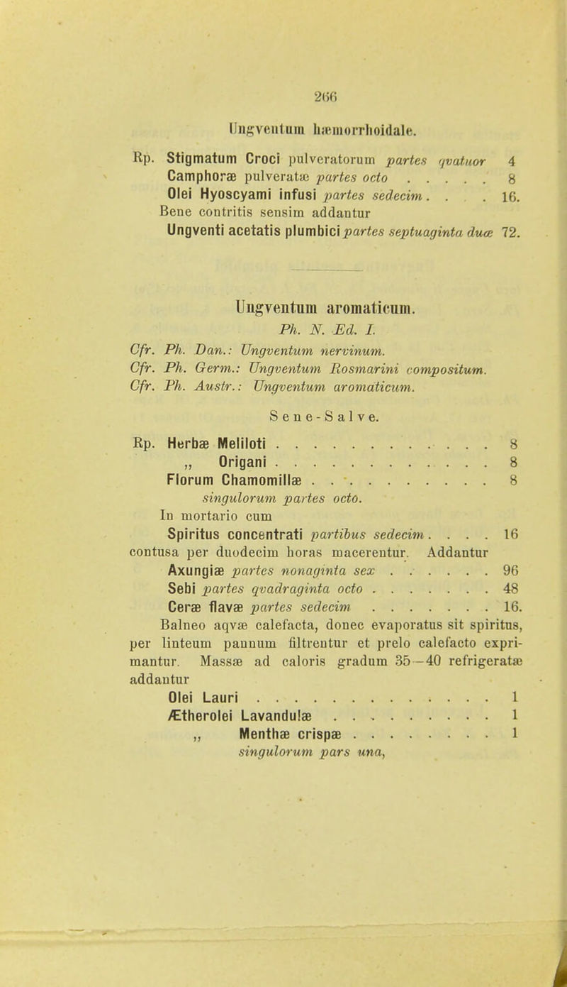 Dngventnm hffimorrhoidale. Rp. Stigmatum Croci pulveratorum partes qvatuor 4 Camphorae pulveratsc partes octo 8 Olei Hyoscyami infusi partes sedecim. . 16. Bene contritis sensim addantur Ungventi acetatis plumbici 25ar<es septuaginta duce 72. Ungventum aromaticum. Ph. N. Ed. I. Cfr. Ph. Dan.: Ungventum nervinum. Cfr. Ph. Germ.: Ungventum Rosmarini compositum. Cfr. Ph. Austr.: Ungventum aromaticum. Sene-Salve. Rp. Herbae Meliloti 8 „ Origani 8 Florum Chamomillae 8 singulorum partes octo. In mortario cum Spiritus concentrati partibus sedecim. ... 16 contusa per duodecim horas macerentur. Addantur Axungiae partes nonaginta sex ...... 96 Sebi partes qvadraginta octo 48 Cerae flavae partes sedecim 16, Balneo aqvae calefacta, donec evaporatus sit spiritns, per linteum paunum filtrentur et prelo calefacto expri- mantur. Massae ad caloris gradum 35 -40 refrigerata; addantur Olei Lauri 1 /Etherolei Lavandulae 1 ,, Menthae crispae 1 singulorum pars una,