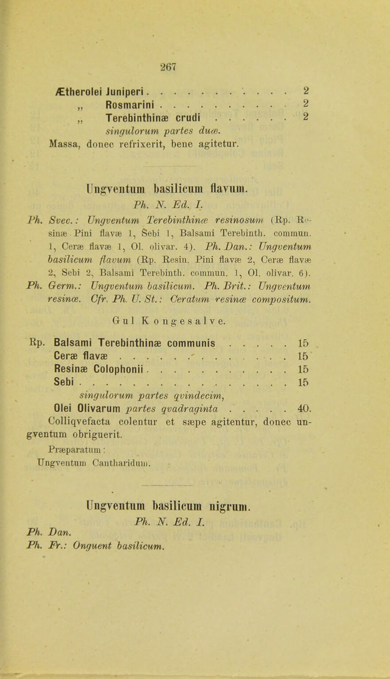 /Etherolei Juniperi Rosmarini Terebinthinae crudi singidorum partes dum. 2 2 2 Massa, donec refrixerit, bene agitetur. Ungventum basilicum flavum. Ph. N. Ed. I. Ph. Svec.: Ungventum Terebinthince resinosum (Rp. Rc- sinse Pini flavse 1, Sebi 1, Balsaini Terebinth. conimun. 1, Cerae flava? 1, 01. olivar. 4). Ph.Dan.: Ungventum basilicum flavum (Rp. Resiu. Pini flavse 2, Cera? flavae 2, Sebi 2, Balsami Terebintb. commuu. 1, 01. olivar. 6). Ph. Germ.: Ungventum basilicum. Ph.Brit.: Ungventum resince. Gfr. Ph. U. St.: Geratum resince compositum. singidorum partes qvindecim, Olei Olivarum partes qvadraginta 40. Colliqvefacta colentur et ssepe agitentur, donec un- gventum obriguerit. Prseparaturn: Ungventum Cantliarifliun. Gul Kongesalve. Rp. Balsami Terebinthinae communis Cerae flavae Resinae Colophonii 15 15 15 15 Sebi Ungventum basilicum nigrum. Ph. N. Ed. I. Ph. Dan. Ph. Fr.: Onguent basilicum.